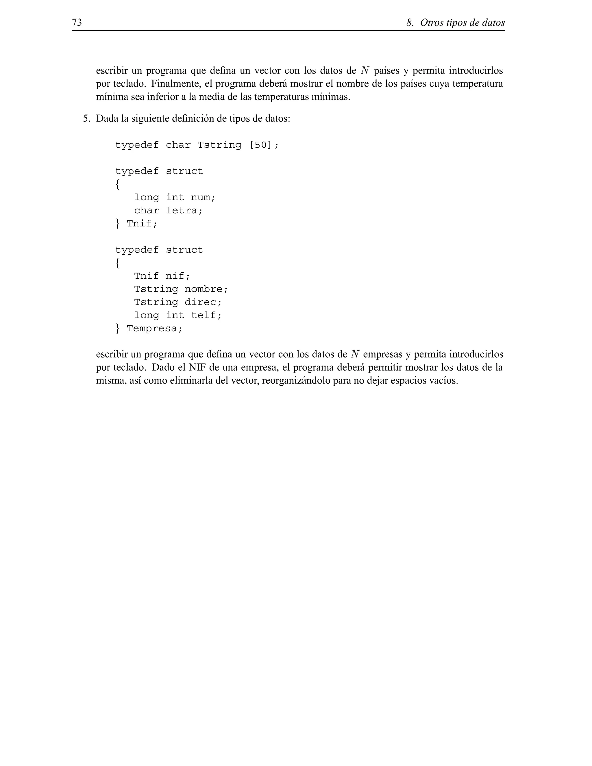 73 8. Otros tipos de datos
escribir un programa que deﬁna un vector con los datos de N pa´ıses y permita introducirlos
por teclado. Finalmente, el programa deber´a mostrar el nombre de los pa´ıses cuya temperatura
m´ınima sea inferior a la media de las temperaturas m´ınimas.
5. Dada la siguiente deﬁnici´on de tipos de datos:
typedef char Tstring [50];
typedef struct
f
long int num;
char letra;
g Tnif;
typedef struct
f
Tnif nif;
Tstring nombre;
Tstring direc;
long int telf;
g Tempresa;
escribir un programa que deﬁna un vector con los datos de N empresas y permita introducirlos
por teclado. Dado el NIF de una empresa, el programa deber´a permitir mostrar los datos de la
misma, as´ı como eliminarla del vector, reorganiz´andolo para no dejar espacios vac´ıos.
© Los autores, 2000; © Edicions UPC, 2000.
 