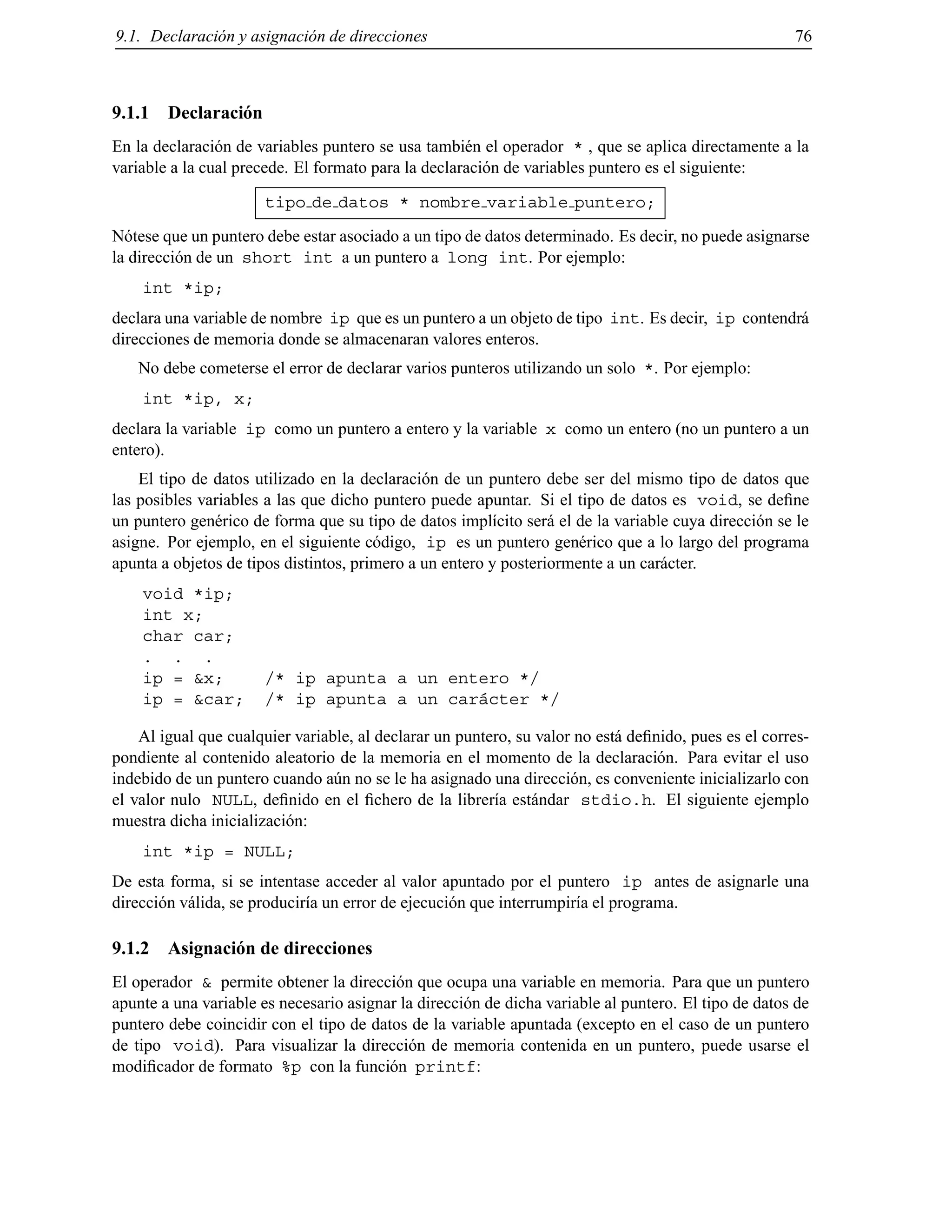 9.1. Declaraci´on y asignaci´on de direcciones 76
9.1.1 Declaraci´on
En la declaraci´on de variables puntero se usa tambi´en el operador * , que se aplica directamente a la
variable a la cual precede. El formato para la declaraci´on de variables puntero es el siguiente:
tipo de datos * nombre variable puntero;
N´otese que un puntero debe estar asociado a un tipo de datos determinado. Es decir, no puede asignarse
la direcci´on de un short int a un puntero a long int. Por ejemplo:
int *ip;
declara una variable de nombre ip que es un puntero a un objeto de tipo int. Es decir, ip contendr´a
direcciones de memoria donde se almacenaran valores enteros.
No debe cometerse el error de declarar varios punteros utilizando un solo *. Por ejemplo:
int *ip, x;
declara la variable ip como un puntero a entero y la variable x como un entero (no un puntero a un
entero).
El tipo de datos utilizado en la declaraci´on de un puntero debe ser del mismo tipo de datos que
las posibles variables a las que dicho puntero puede apuntar. Si el tipo de datos es void, se deﬁne
un puntero gen´erico de forma que su tipo de datos impl´ıcito ser´a el de la variable cuya direcci´on se le
asigne. Por ejemplo, en el siguiente c´odigo, ip es un puntero gen´erico que a lo largo del programa
apunta a objetos de tipos distintos, primero a un entero y posteriormente a un car´acter.
void *ip;
int x;
char car;
. . .
ip = &x; /* ip apunta a un entero */
ip = &car; /* ip apunta a un car´acter */
Al igual que cualquier variable, al declarar un puntero, su valor no est´a deﬁnido, pues es el corres-
pondiente al contenido aleatorio de la memoria en el momento de la declaraci´on. Para evitar el uso
indebido de un puntero cuando a´un no se le ha asignado una direcci´on, es conveniente inicializarlo con
el valor nulo NULL, deﬁnido en el ﬁchero de la librer´ıa est´andar stdio.h. El siguiente ejemplo
muestra dicha inicializaci´on:
int *ip = NULL;
De esta forma, si se intentase acceder al valor apuntado por el puntero ip antes de asignarle una
direcci´on v´alida, se producir´ıa un error de ejecuci´on que interrumpir´ıa el programa.
9.1.2 Asignaci´on de direcciones
El operador & permite obtener la direcci´on que ocupa una variable en memoria. Para que un puntero
apunte a una variable es necesario asignar la direcci´on de dicha variable al puntero. El tipo de datos de
puntero debe coincidir con el tipo de datos de la variable apuntada (excepto en el caso de un puntero
de tipo void). Para visualizar la direcci´on de memoria contenida en un puntero, puede usarse el
modiﬁcador de formato %p con la funci´on printf:
© Los autores, 2000; © Edicions UPC, 2000.
 
