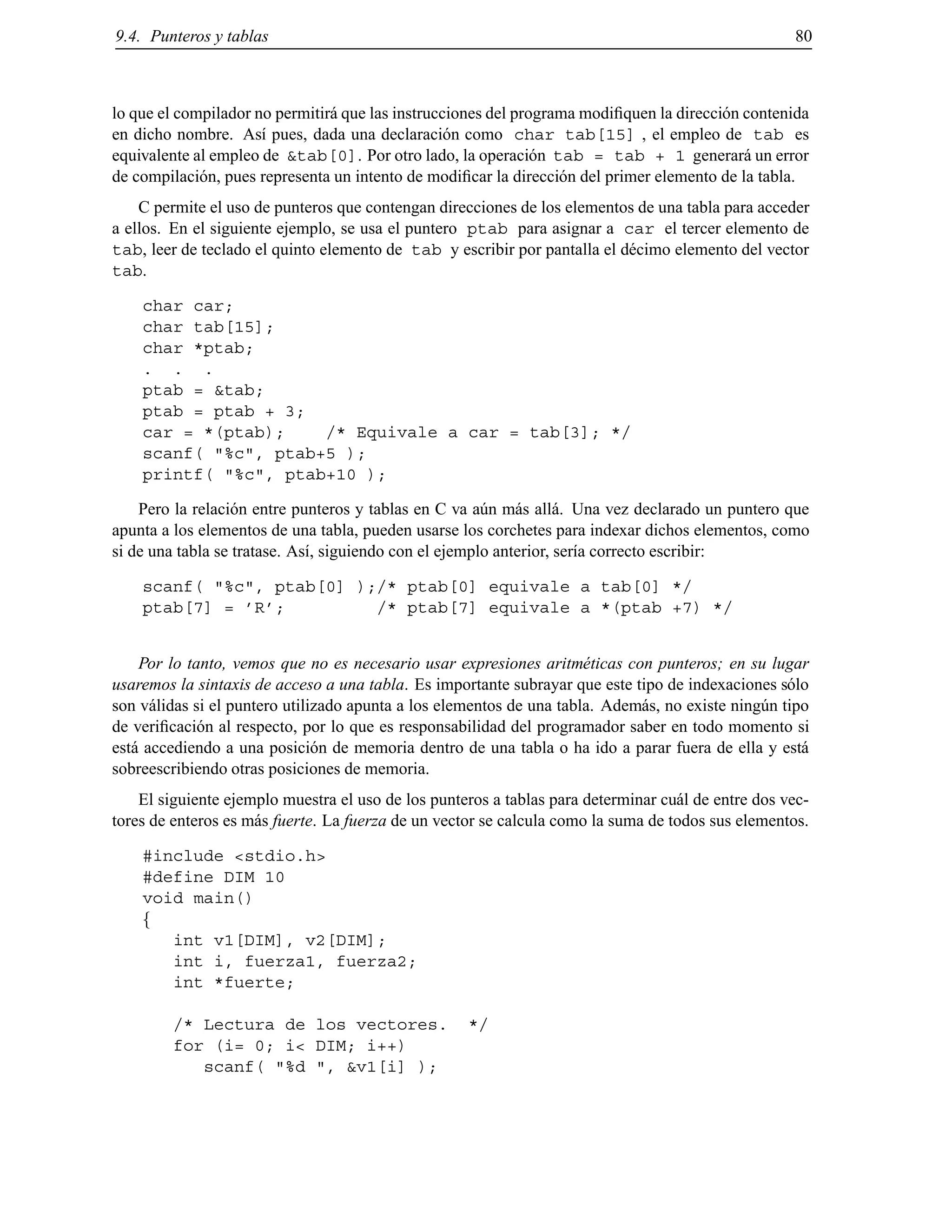 9.4. Punteros y tablas 80
lo que el compilador no permitir´a que las instrucciones del programa modiﬁquen la direcci´on contenida
en dicho nombre. As´ı pues, dada una declaraci´on como char tab[15] , el empleo de tab es
equivalente al empleo de &tab[0]. Por otro lado, la operaci´on tab = tab + 1 generar´a un error
de compilaci´on, pues representa un intento de modiﬁcar la direcci´on del primer elemento de la tabla.
C permite el uso de punteros que contengan direcciones de los elementos de una tabla para acceder
a ellos. En el siguiente ejemplo, se usa el puntero ptab para asignar a car el tercer elemento de
tab, leer de teclado el quinto elemento de tab y escribir por pantalla el d´ecimo elemento del vector
tab.
char car;
char tab[15];
char *ptab;
. . .
ptab = &tab;
ptab = ptab + 3;
car = *(ptab); /* Equivale a car = tab[3]; */
scanf( "%c", ptab+5 );
printf( "%c", ptab+10 );
Pero la relaci´on entre punteros y tablas en C va a´un m´as all´a. Una vez declarado un puntero que
apunta a los elementos de una tabla, pueden usarse los corchetes para indexar dichos elementos, como
si de una tabla se tratase. As´ı, siguiendo con el ejemplo anterior, ser´ıa correcto escribir:
scanf( "%c", ptab[0] );/* ptab[0] equivale a tab[0] */
ptab[7] = ’R’; /* ptab[7] equivale a *(ptab +7) */
Por lo tanto, vemos que no es necesario usar expresiones aritm´eticas con punteros; en su lugar
usaremos la sintaxis de acceso a una tabla. Es importante subrayar que este tipo de indexaciones s´olo
son v´alidas si el puntero utilizado apunta a los elementos de una tabla. Adem´as, no existe ning´un tipo
de veriﬁcaci´on al respecto, por lo que es responsabilidad del programador saber en todo momento si
est´a accediendo a una posici´on de memoria dentro de una tabla o ha ido a parar fuera de ella y est´a
sobreescribiendo otras posiciones de memoria.
El siguiente ejemplo muestra el uso de los punteros a tablas para determinar cu´al de entre dos vec-
tores de enteros es m´as fuerte. La fuerza de un vector se calcula como la suma de todos sus elementos.
#include <stdio.h>
#define DIM 10
void main()
f
int v1[DIM], v2[DIM];
int i, fuerza1, fuerza2;
int *fuerte;
/* Lectura de los vectores. */
for (i= 0; i< DIM; i++)
scanf( "%d ", &v1[i] );
© Los autores, 2000; © Edicions UPC, 2000.
 