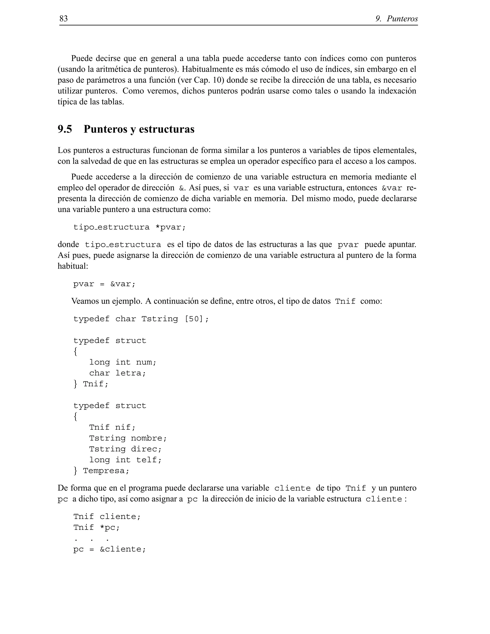 83 9. Punteros
Puede decirse que en general a una tabla puede accederse tanto con ´ındices como con punteros
(usando la aritm´etica de punteros). Habitualmente es m´as c´omodo el uso de ´ındices, sin embargo en el
paso de par´ametros a una funci´on (ver Cap. 10) donde se recibe la direcci´on de una tabla, es necesario
utilizar punteros. Como veremos, dichos punteros podr´an usarse como tales o usando la indexaci´on
t´ıpica de las tablas.
9.5 Punteros y estructuras
Los punteros a estructuras funcionan de forma similar a los punteros a variables de tipos elementales,
con la salvedad de que en las estructuras se emplea un operador espec´ıﬁco para el acceso a los campos.
Puede accederse a la direcci´on de comienzo de una variable estructura en memoria mediante el
empleo del operador de direcci´on &. As´ı pues, si var es una variable estructura, entonces &var re-
presenta la direcci´on de comienzo de dicha variable en memoria. Del mismo modo, puede declararse
una variable puntero a una estructura como:
tipo estructura *pvar;
donde tipo estructura es el tipo de datos de las estructuras a las que pvar puede apuntar.
As´ı pues, puede asignarse la direcci´on de comienzo de una variable estructura al puntero de la forma
habitual:
pvar = &var;
Veamos un ejemplo. A continuaci´on se deﬁne, entre otros, el tipo de datos Tnif como:
typedef char Tstring [50];
typedef struct
f
long int num;
char letra;
g Tnif;
typedef struct
f
Tnif nif;
Tstring nombre;
Tstring direc;
long int telf;
g Tempresa;
De forma que en el programa puede declararse una variable cliente de tipo Tnif y un puntero
pc a dicho tipo, as´ı como asignar a pc la direcci´on de inicio de la variable estructura cliente :
Tnif cliente;
Tnif *pc;
. . .
pc = &cliente;
© Los autores, 2000; © Edicions UPC, 2000.
 