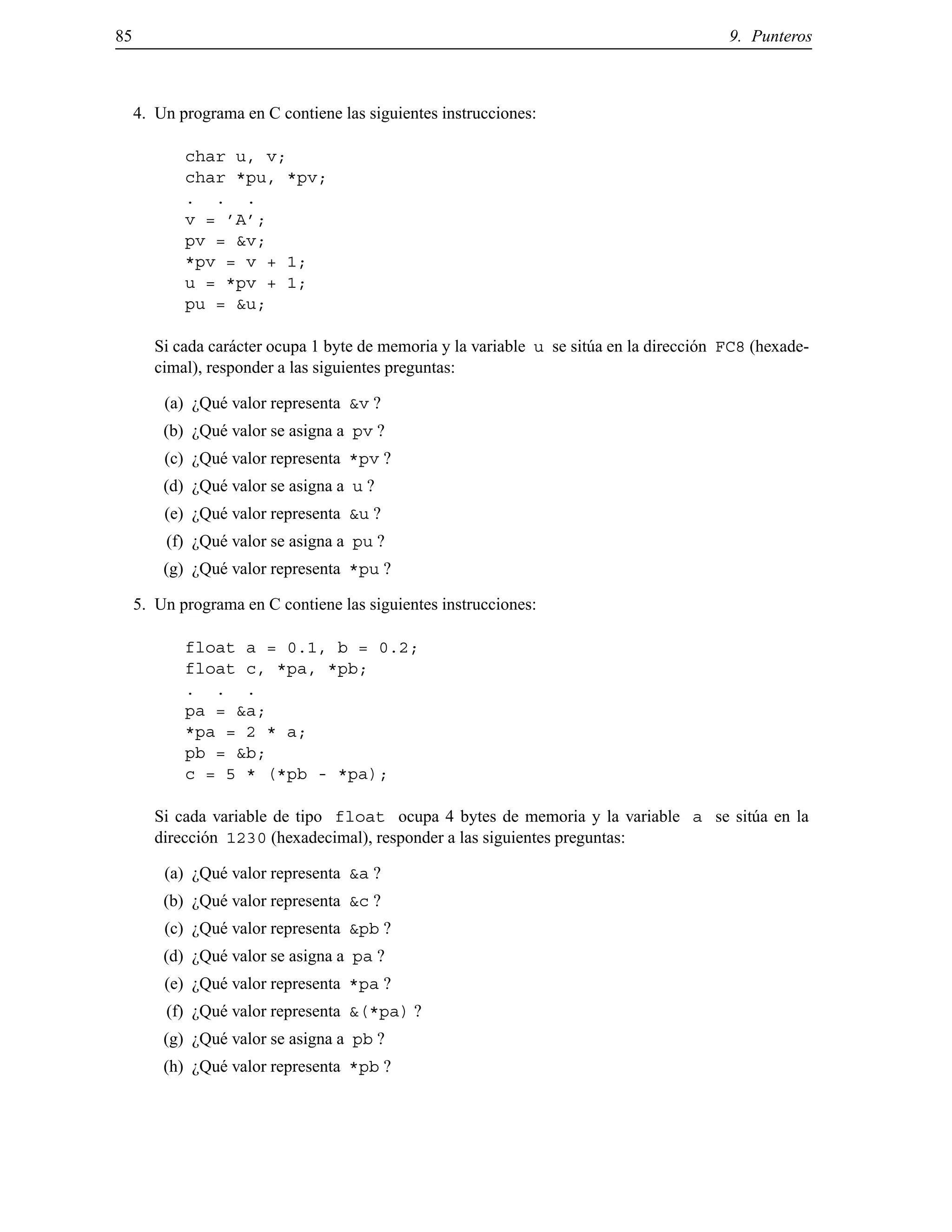 85 9. Punteros
4. Un programa en C contiene las siguientes instrucciones:
char u, v;
char *pu, *pv;
. . .
v = ’A’;
pv = &v;
*pv = v + 1;
u = *pv + 1;
pu = &u;
Si cada car´acter ocupa 1 byte de memoria y la variable u se sit´ua en la direcci´on FC8 (hexade-
cimal), responder a las siguientes preguntas:
(a) ¿Qu´e valor representa &v ?
(b) ¿Qu´e valor se asigna a pv ?
(c) ¿Qu´e valor representa *pv ?
(d) ¿Qu´e valor se asigna a u ?
(e) ¿Qu´e valor representa &u ?
(f) ¿Qu´e valor se asigna a pu ?
(g) ¿Qu´e valor representa *pu ?
5. Un programa en C contiene las siguientes instrucciones:
float a = 0.1, b = 0.2;
float c, *pa, *pb;
. . .
pa = &a;
*pa = 2 * a;
pb = &b;
c = 5 * (*pb - *pa);
Si cada variable de tipo float ocupa 4 bytes de memoria y la variable a se sit´ua en la
direcci´on 1230 (hexadecimal), responder a las siguientes preguntas:
(a) ¿Qu´e valor representa &a ?
(b) ¿Qu´e valor representa &c ?
(c) ¿Qu´e valor representa &pb ?
(d) ¿Qu´e valor se asigna a pa ?
(e) ¿Qu´e valor representa *pa ?
(f) ¿Qu´e valor representa &(*pa) ?
(g) ¿Qu´e valor se asigna a pb ?
(h) ¿Qu´e valor representa *pb ?
© Los autores, 2000; © Edicions UPC, 2000.
 