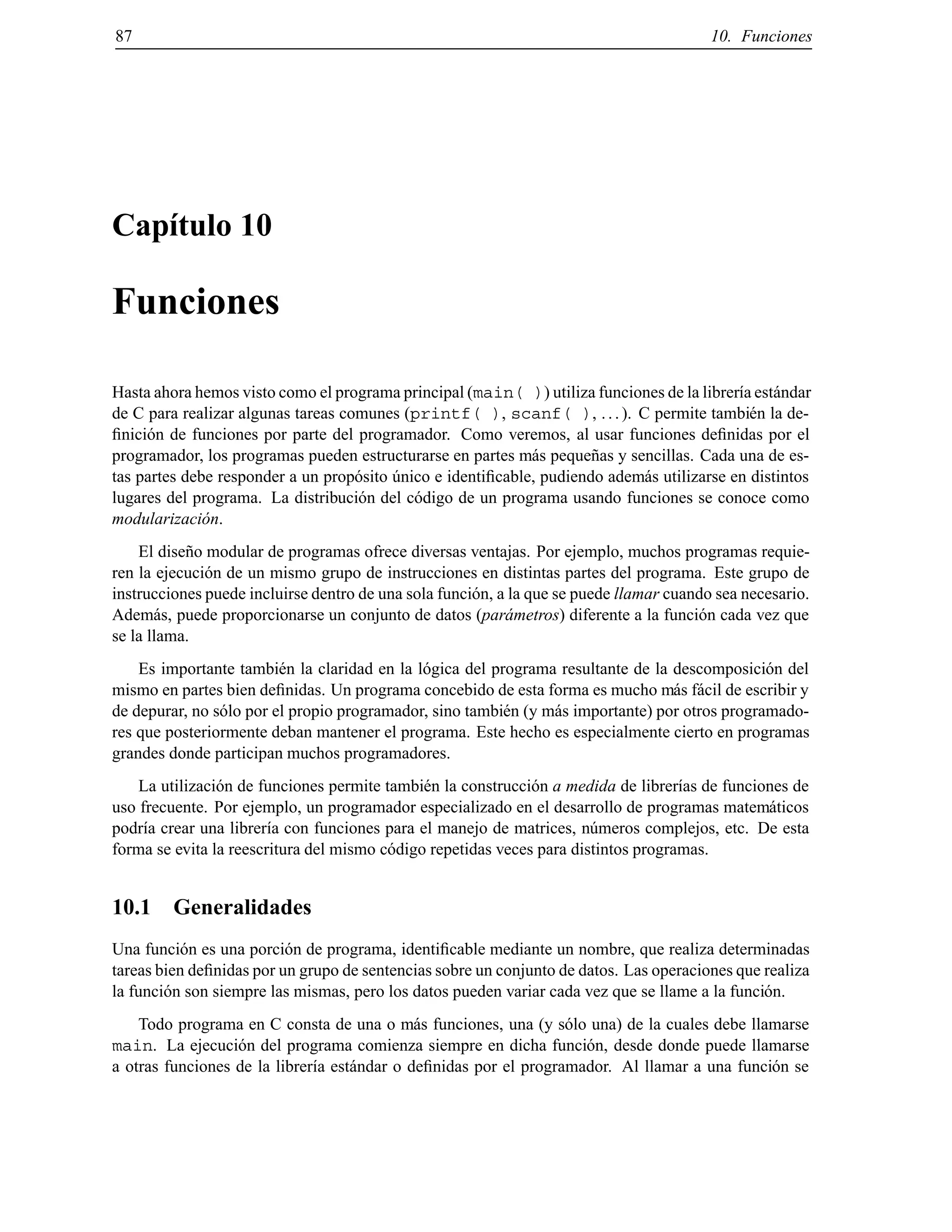 87 10. Funciones
Cap´ıtulo 10
Funciones
Hasta ahora hemos visto como el programa principal (main( )) utiliza funciones de la librer´ıa est´andar
de C para realizar algunas tareas comunes (printf( ), scanf( ), ...). C permite tambi´en la de-
ﬁnici´on de funciones por parte del programador. Como veremos, al usar funciones deﬁnidas por el
programador, los programas pueden estructurarse en partes m´as peque˜nas y sencillas. Cada una de es-
tas partes debe responder a un prop´osito ´unico e identiﬁcable, pudiendo adem´as utilizarse en distintos
lugares del programa. La distribuci´on del c´odigo de un programa usando funciones se conoce como
modularizaci´on.
El dise˜no modular de programas ofrece diversas ventajas. Por ejemplo, muchos programas requie-
ren la ejecuci´on de un mismo grupo de instrucciones en distintas partes del programa. Este grupo de
instrucciones puede incluirse dentro de una sola funci´on, a la que se puede llamar cuando sea necesario.
Adem´as, puede proporcionarse un conjunto de datos (par´ametros) diferente a la funci´on cada vez que
se la llama.
Es importante tambi´en la claridad en la l´ogica del programa resultante de la descomposici´on del
mismo en partes bien deﬁnidas. Un programa concebido de esta forma es mucho m´as f´acil de escribir y
de depurar, no s´olo por el propio programador, sino tambi´en (y m´as importante) por otros programado-
res que posteriormente deban mantener el programa. Este hecho es especialmente cierto en programas
grandes donde participan muchos programadores.
La utilizaci´on de funciones permite tambi´en la construcci´on a medida de librer´ıas de funciones de
uso frecuente. Por ejemplo, un programador especializado en el desarrollo de programas matem´aticos
podr´ıa crear una librer´ıa con funciones para el manejo de matrices, n´umeros complejos, etc. De esta
forma se evita la reescritura del mismo c´odigo repetidas veces para distintos programas.
10.1 Generalidades
Una funci´on es una porci´on de programa, identiﬁcable mediante un nombre, que realiza determinadas
tareas bien deﬁnidas por un grupo de sentencias sobre un conjunto de datos. Las operaciones que realiza
la funci´on son siempre las mismas, pero los datos pueden variar cada vez que se llame a la funci´on.
Todo programa en C consta de una o m´as funciones, una (y s´olo una) de la cuales debe llamarse
main. La ejecuci´on del programa comienza siempre en dicha funci´on, desde donde puede llamarse
a otras funciones de la librer´ıa est´andar o deﬁnidas por el programador. Al llamar a una funci´on se
© Los autores, 2000; © Edicions UPC, 2000.
 