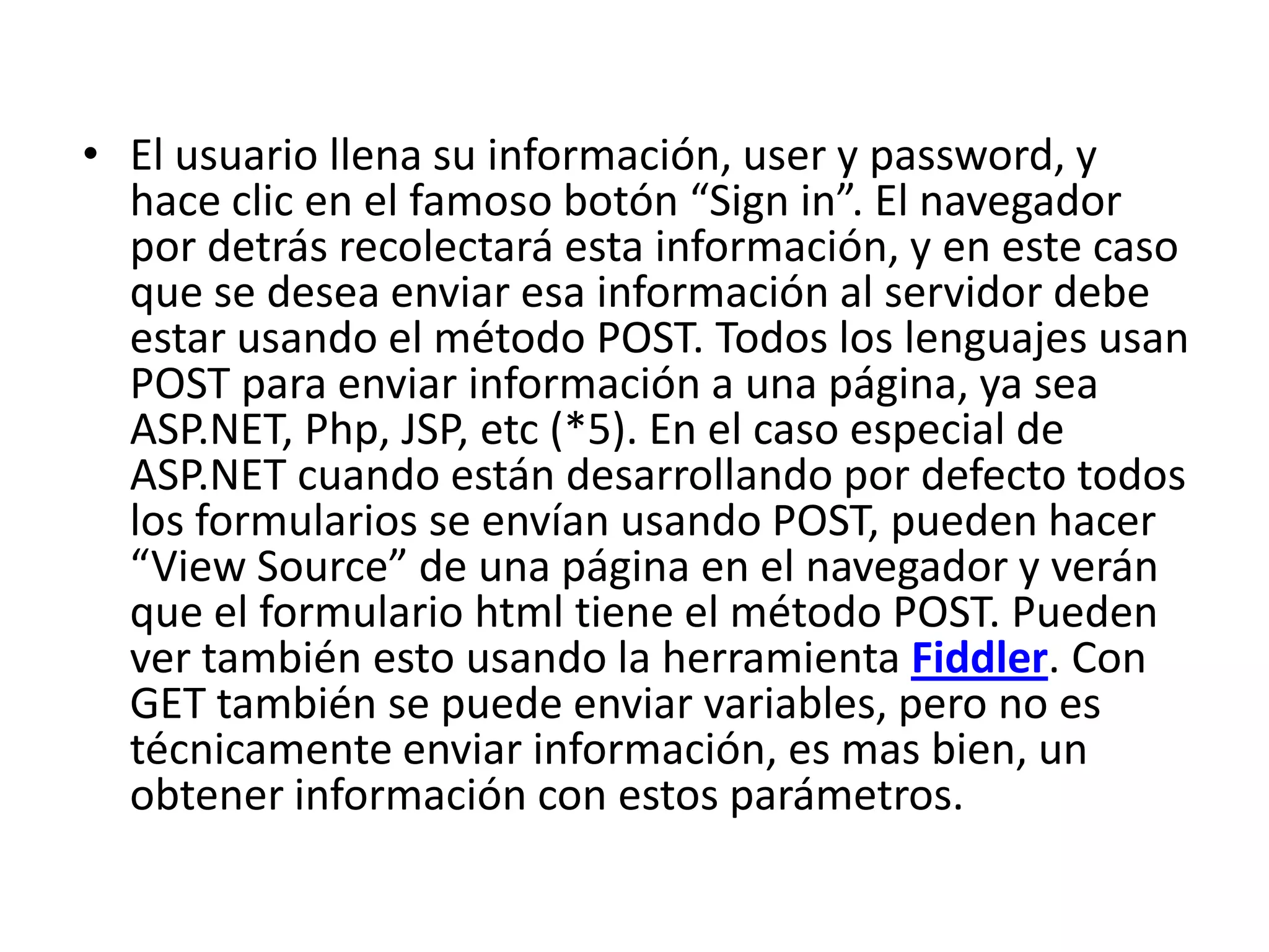 • El usuario llena su información, user y password, y
hace clic en el famoso botón “Sign in”. El navegador
por detrás recolectará esta información, y en este caso
que se desea enviar esa información al servidor debe
estar usando el método POST. Todos los lenguajes usan
POST para enviar información a una página, ya sea
ASP.NET, Php, JSP, etc (*5). En el caso especial de
ASP.NET cuando están desarrollando por defecto todos
los formularios se envían usando POST, pueden hacer
“View Source” de una página en el navegador y verán
que el formulario html tiene el método POST. Pueden
ver también esto usando la herramienta Fiddler. Con
GET también se puede enviar variables, pero no es
técnicamente enviar información, es mas bien, un
obtener información con estos parámetros.

 