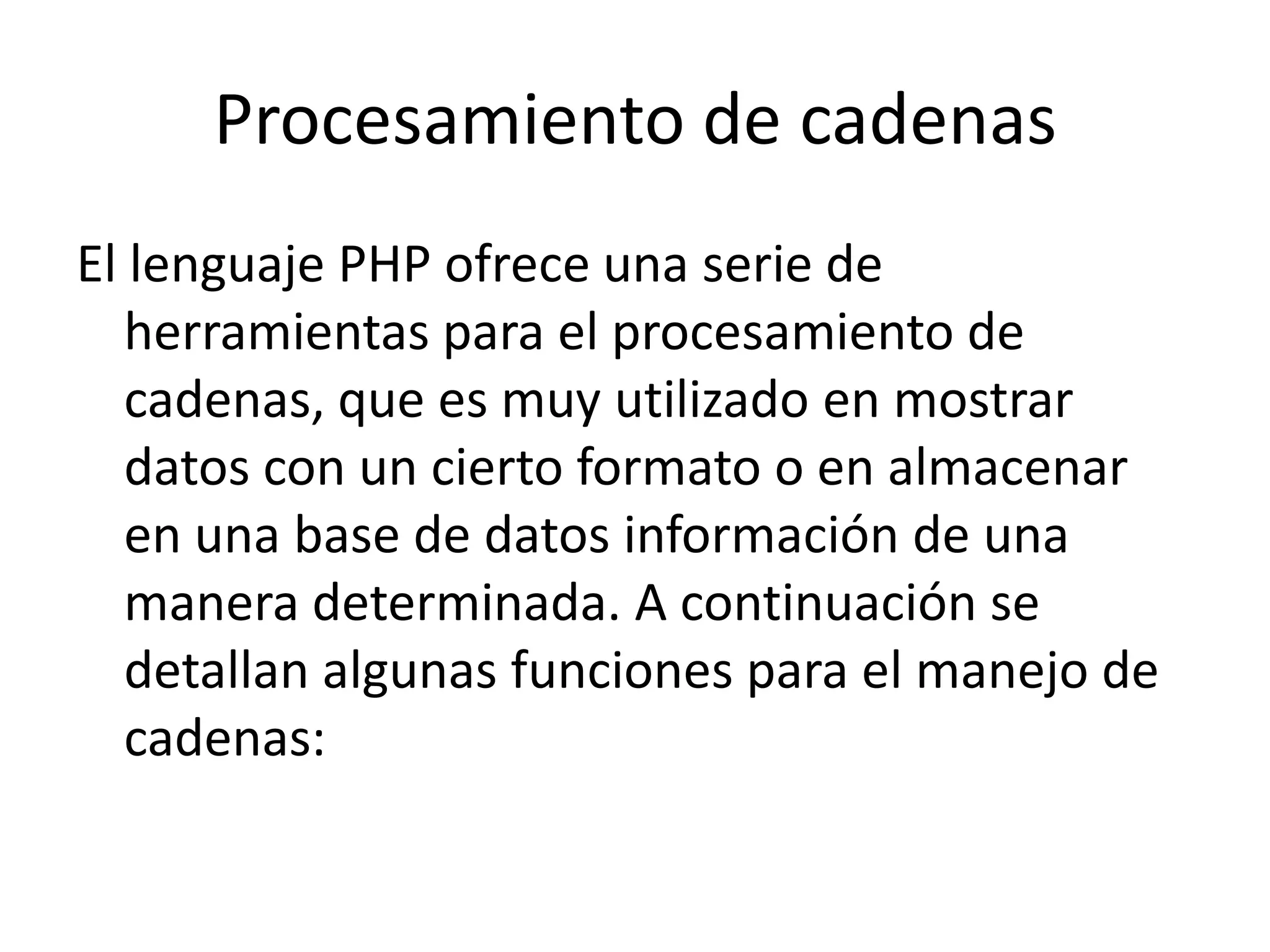 Procesamiento de cadenas
El lenguaje PHP ofrece una serie de
herramientas para el procesamiento de
cadenas, que es muy utilizado en mostrar
datos con un cierto formato o en almacenar
en una base de datos información de una
manera determinada. A continuación se
detallan algunas funciones para el manejo de
cadenas:

 