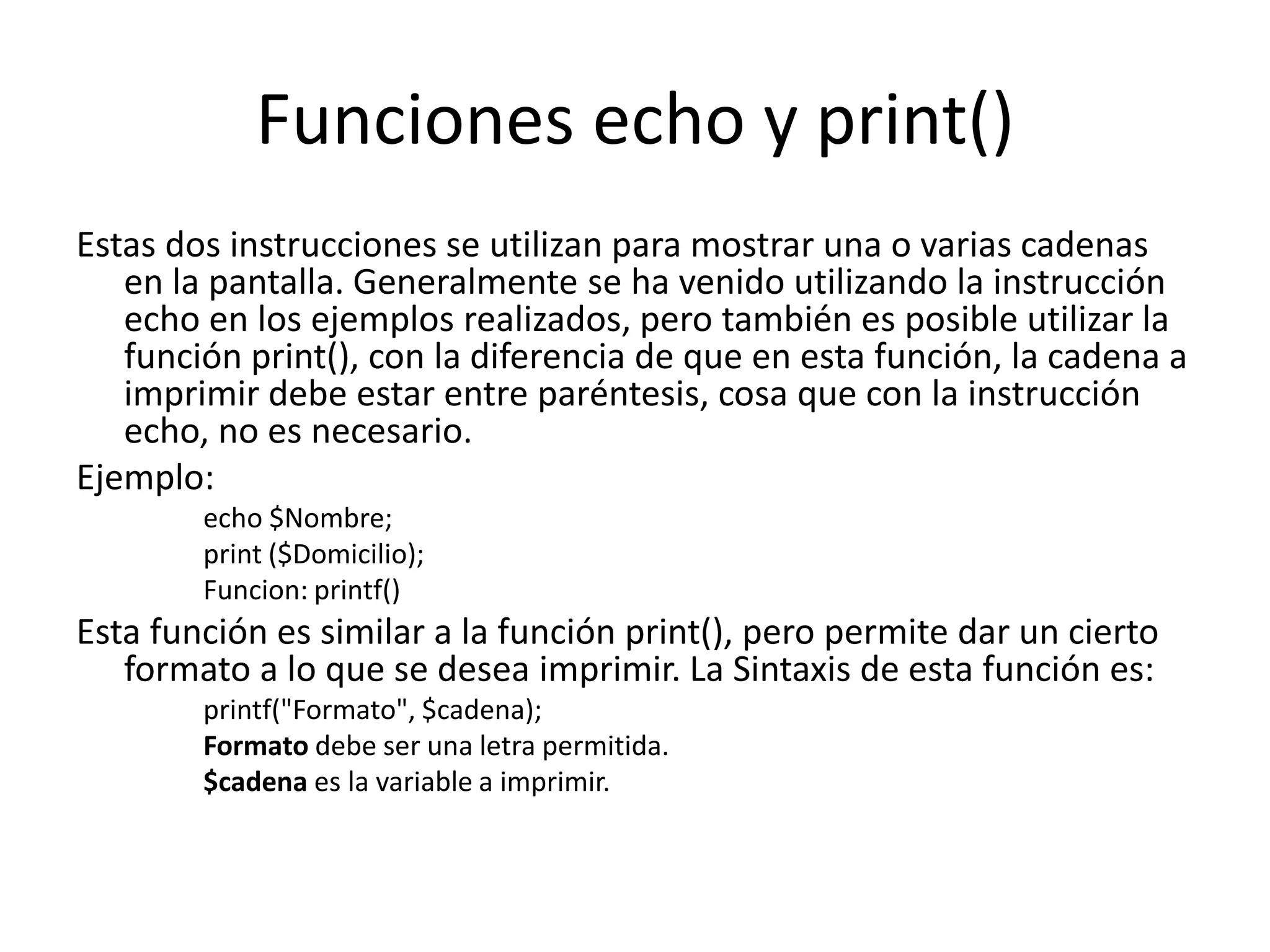 Funciones echo y print()
Estas dos instrucciones se utilizan para mostrar una o varias cadenas
en la pantalla. Generalmente se ha venido utilizando la instrucción
echo en los ejemplos realizados, pero también es posible utilizar la
función print(), con la diferencia de que en esta función, la cadena a
imprimir debe estar entre paréntesis, cosa que con la instrucción
echo, no es necesario.
Ejemplo:
echo $Nombre;
print ($Domicilio);
Funcion: printf()

Esta función es similar a la función print(), pero permite dar un cierto
formato a lo que se desea imprimir. La Sintaxis de esta función es:
printf("Formato", $cadena);
Formato debe ser una letra permitida.
$cadena es la variable a imprimir.

 