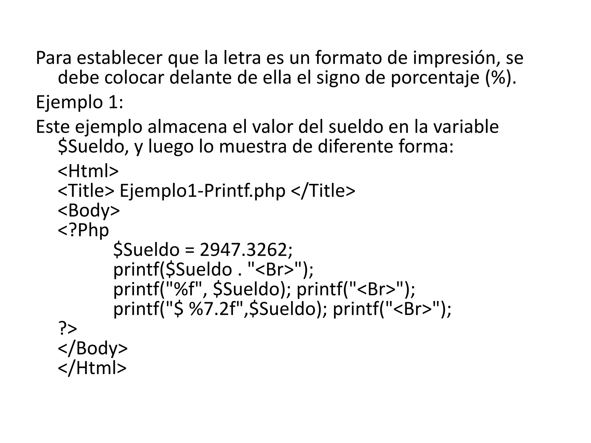 Para establecer que la letra es un formato de impresión, se
debe colocar delante de ella el signo de porcentaje (%).
Ejemplo 1:
Este ejemplo almacena el valor del sueldo en la variable
$Sueldo, y luego lo muestra de diferente forma:
<Html>
<Title> Ejemplo1-Printf.php </Title>
<Body>
<?Php
$Sueldo = 2947.3262;
printf($Sueldo . "<Br>");
printf("%f", $Sueldo); printf("<Br>");
printf("$ %7.2f",$Sueldo); printf("<Br>");
?>
</Body>
</Html>

 