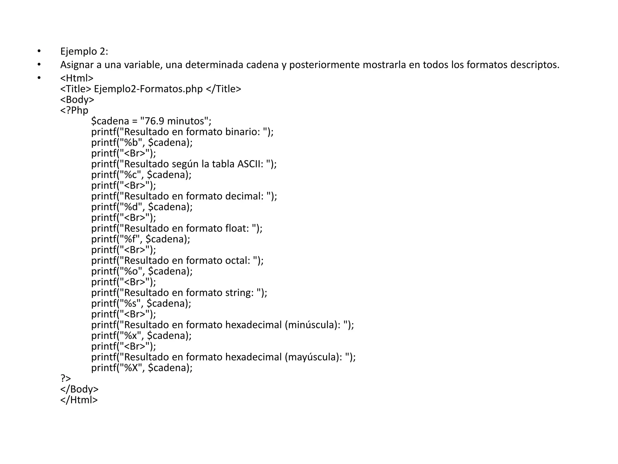 •
•
•

Ejemplo 2:
Asignar a una variable, una determinada cadena y posteriormente mostrarla en todos los formatos descriptos.
<Html>
<Title> Ejemplo2-Formatos.php </Title>
<Body>
<?Php
$cadena = "76.9 minutos";
printf("Resultado en formato binario: ");
printf("%b", $cadena);
printf("<Br>");
printf("Resultado según la tabla ASCII: ");
printf("%c", $cadena);
printf("<Br>");
printf("Resultado en formato decimal: ");
printf("%d", $cadena);
printf("<Br>");
printf("Resultado en formato float: ");
printf("%f", $cadena);
printf("<Br>");
printf("Resultado en formato octal: ");
printf("%o", $cadena);
printf("<Br>");
printf("Resultado en formato string: ");
printf("%s", $cadena);
printf("<Br>");
printf("Resultado en formato hexadecimal (minúscula): ");
printf("%x", $cadena);
printf("<Br>");
printf("Resultado en formato hexadecimal (mayúscula): ");
printf("%X", $cadena);
?>
</Body>
</Html>

 