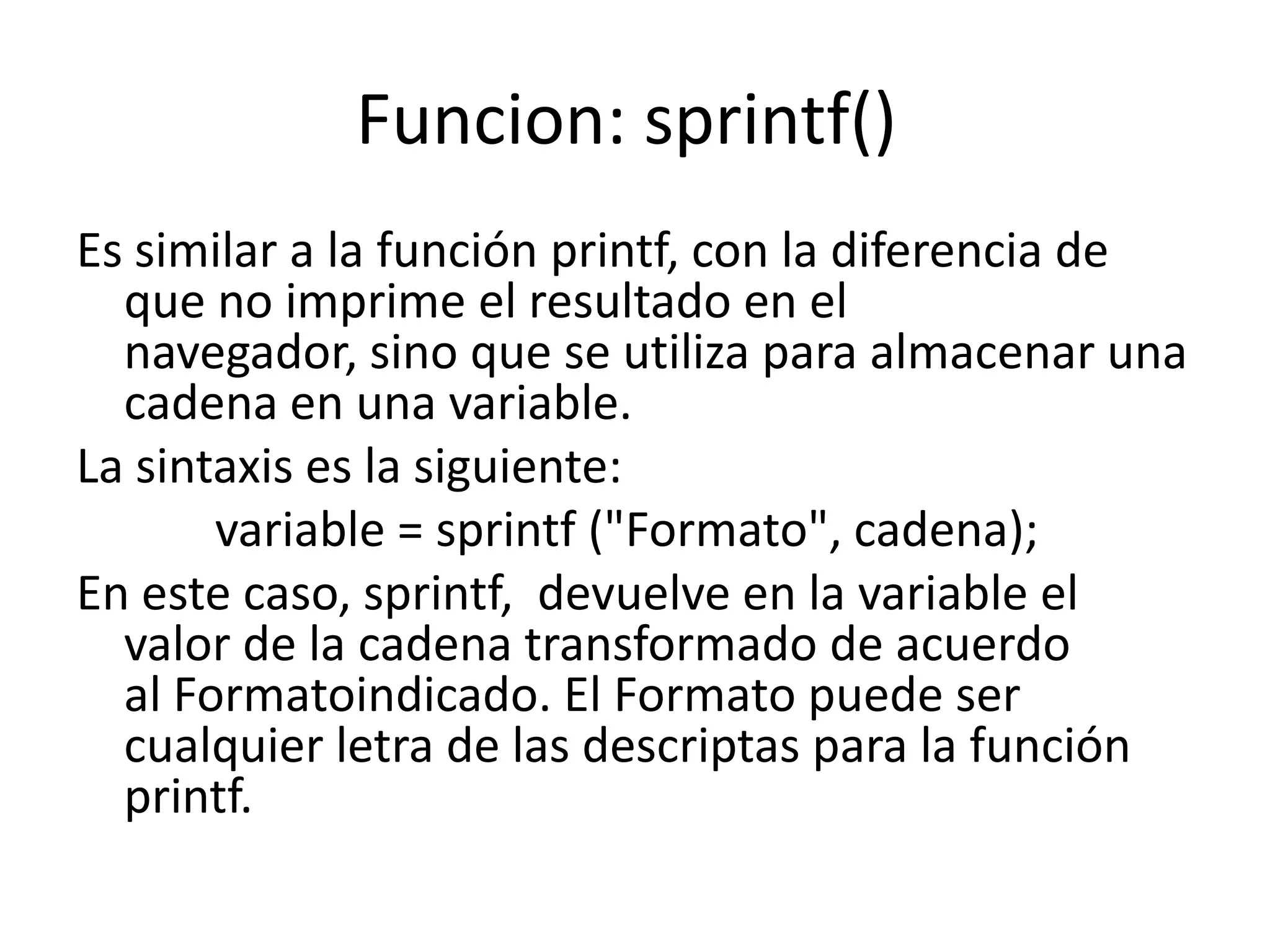 Funcion: sprintf()
Es similar a la función printf, con la diferencia de
que no imprime el resultado en el
navegador, sino que se utiliza para almacenar una
cadena en una variable.
La sintaxis es la siguiente:
variable = sprintf ("Formato", cadena);
En este caso, sprintf, devuelve en la variable el
valor de la cadena transformado de acuerdo
al Formatoindicado. El Formato puede ser
cualquier letra de las descriptas para la función
printf.

 