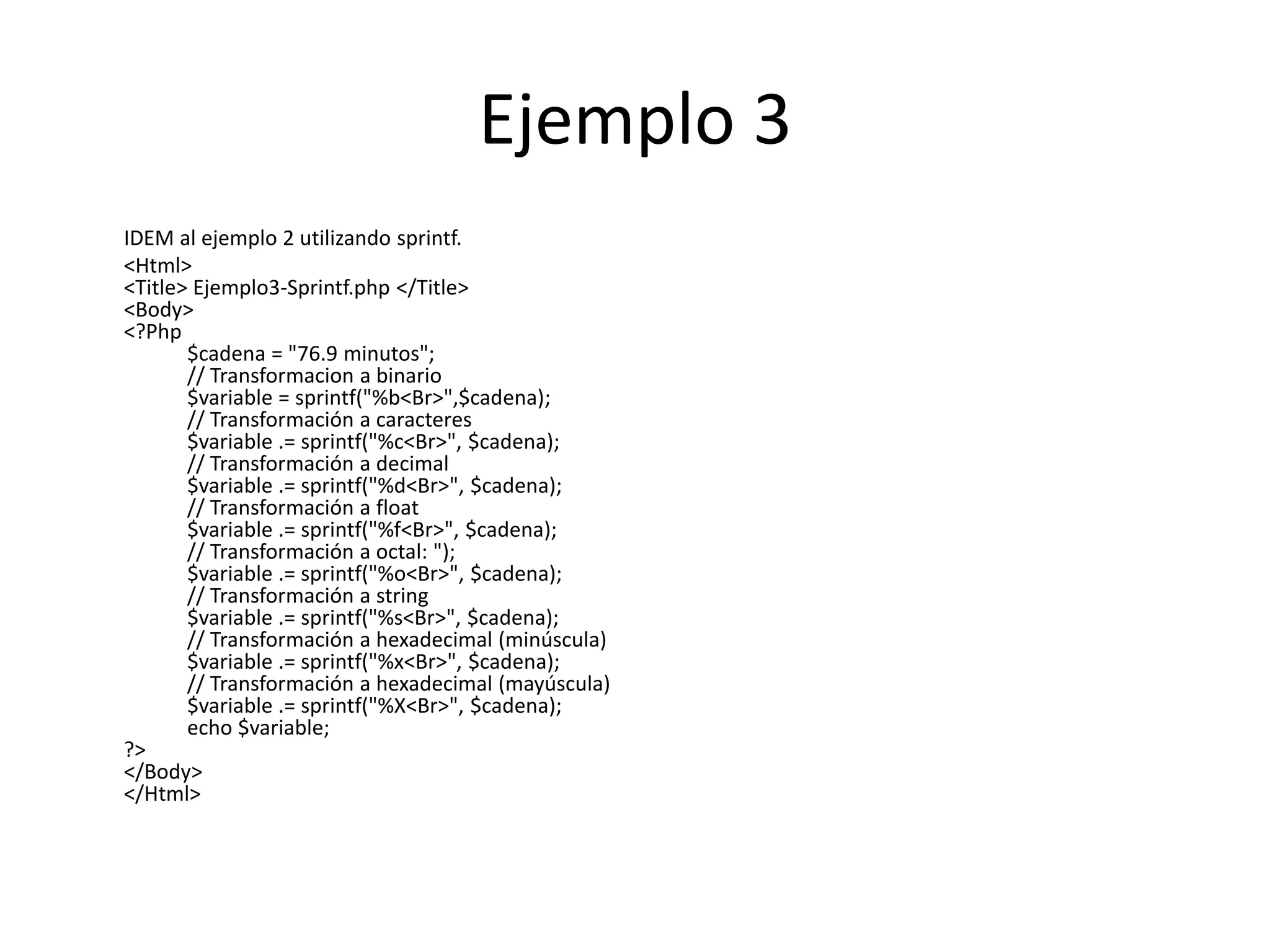 Ejemplo 3
IDEM al ejemplo 2 utilizando sprintf.
<Html>
<Title> Ejemplo3-Sprintf.php </Title>
<Body>
<?Php
$cadena = "76.9 minutos";
// Transformacion a binario
$variable = sprintf("%b<Br>",$cadena);
// Transformación a caracteres
$variable .= sprintf("%c<Br>", $cadena);
// Transformación a decimal
$variable .= sprintf("%d<Br>", $cadena);
// Transformación a float
$variable .= sprintf("%f<Br>", $cadena);
// Transformación a octal: ");
$variable .= sprintf("%o<Br>", $cadena);
// Transformación a string
$variable .= sprintf("%s<Br>", $cadena);
// Transformación a hexadecimal (minúscula)
$variable .= sprintf("%x<Br>", $cadena);
// Transformación a hexadecimal (mayúscula)
$variable .= sprintf("%X<Br>", $cadena);
echo $variable;
?>
</Body>
</Html>

 