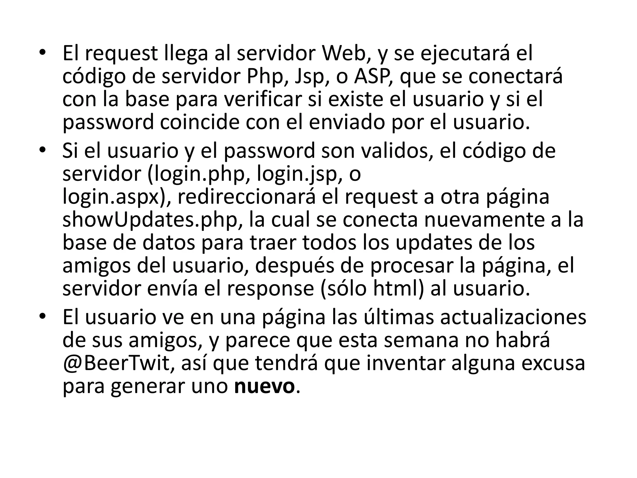 • El request llega al servidor Web, y se ejecutará el
código de servidor Php, Jsp, o ASP, que se conectará
con la base para verificar si existe el usuario y si el
password coincide con el enviado por el usuario.
• Si el usuario y el password son validos, el código de
servidor (login.php, login.jsp, o
login.aspx), redireccionará el request a otra página
showUpdates.php, la cual se conecta nuevamente a la
base de datos para traer todos los updates de los
amigos del usuario, después de procesar la página, el
servidor envía el response (sólo html) al usuario.
• El usuario ve en una página las últimas actualizaciones
de sus amigos, y parece que esta semana no habrá
@BeerTwit, así que tendrá que inventar alguna excusa
para generar uno nuevo.

 