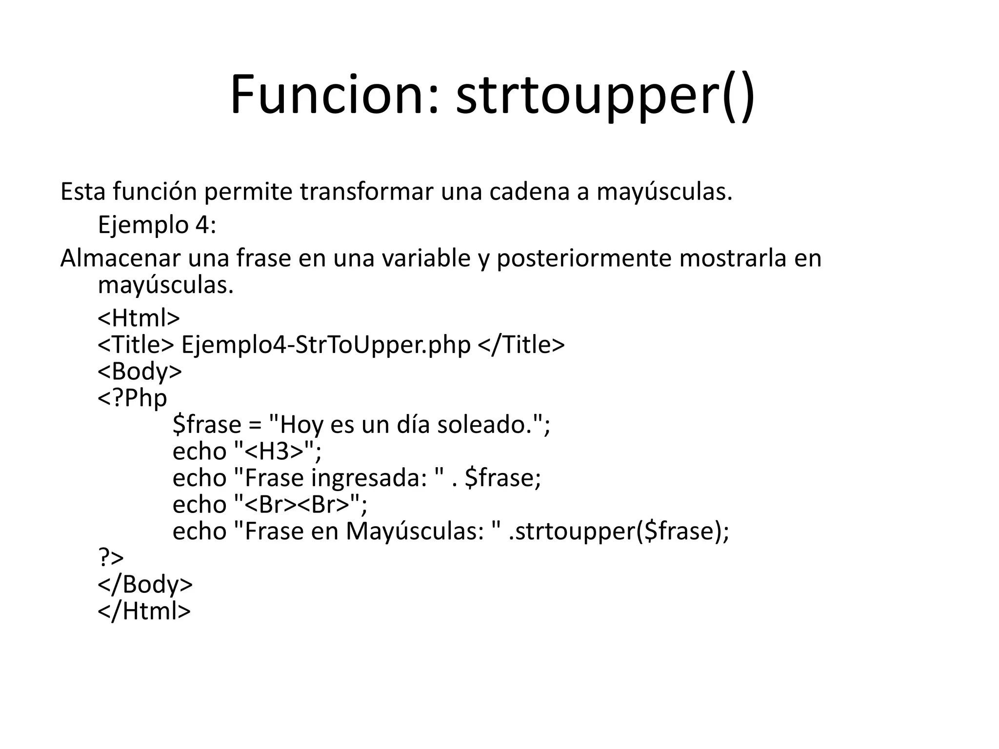 Funcion: strtoupper()
Esta función permite transformar una cadena a mayúsculas.
Ejemplo 4:
Almacenar una frase en una variable y posteriormente mostrarla en
mayúsculas.
<Html>
<Title> Ejemplo4-StrToUpper.php </Title>
<Body>
<?Php
$frase = "Hoy es un día soleado.";
echo "<H3>";
echo "Frase ingresada: " . $frase;
echo "<Br><Br>";
echo "Frase en Mayúsculas: " .strtoupper($frase);
?>
</Body>
</Html>

 