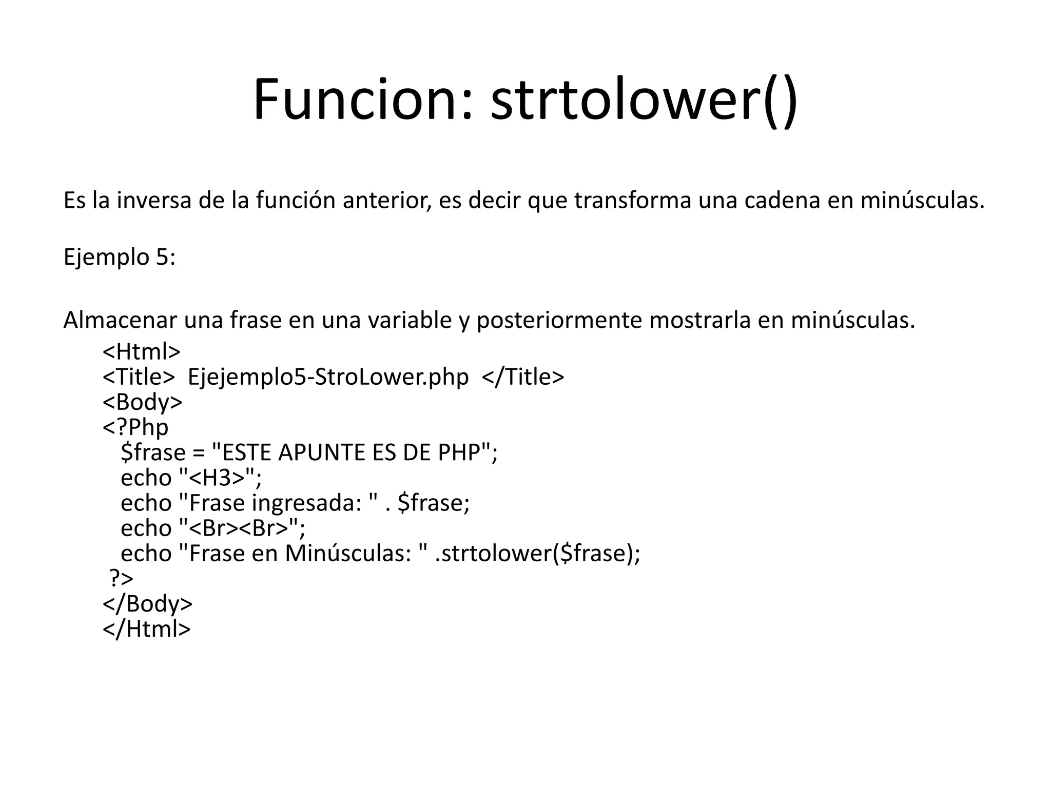 Funcion: strtolower()
Es la inversa de la función anterior, es decir que transforma una cadena en minúsculas.
Ejemplo 5:
Almacenar una frase en una variable y posteriormente mostrarla en minúsculas.
<Html>
<Title> Ejejemplo5-StroLower.php </Title>
<Body>
<?Php
$frase = "ESTE APUNTE ES DE PHP";
echo "<H3>";
echo "Frase ingresada: " . $frase;
echo "<Br><Br>";
echo "Frase en Minúsculas: " .strtolower($frase);
?>
</Body>
</Html>

 