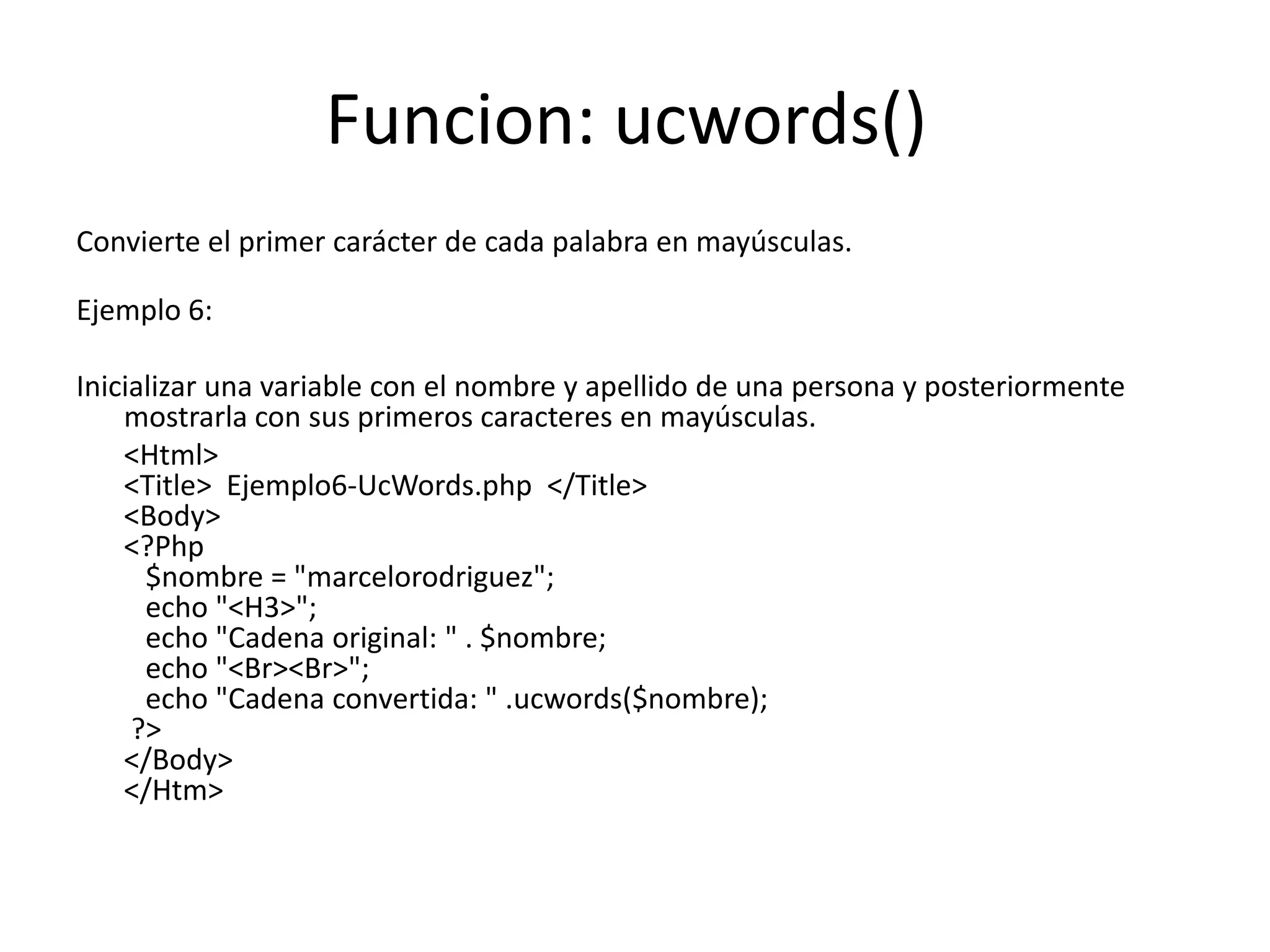 Funcion: ucwords()
Convierte el primer carácter de cada palabra en mayúsculas.
Ejemplo 6:
Inicializar una variable con el nombre y apellido de una persona y posteriormente
mostrarla con sus primeros caracteres en mayúsculas.
<Html>
<Title> Ejemplo6-UcWords.php </Title>
<Body>
<?Php
$nombre = "marcelorodriguez";
echo "<H3>";
echo "Cadena original: " . $nombre;
echo "<Br><Br>";
echo "Cadena convertida: " .ucwords($nombre);
?>
</Body>
</Htm>

 