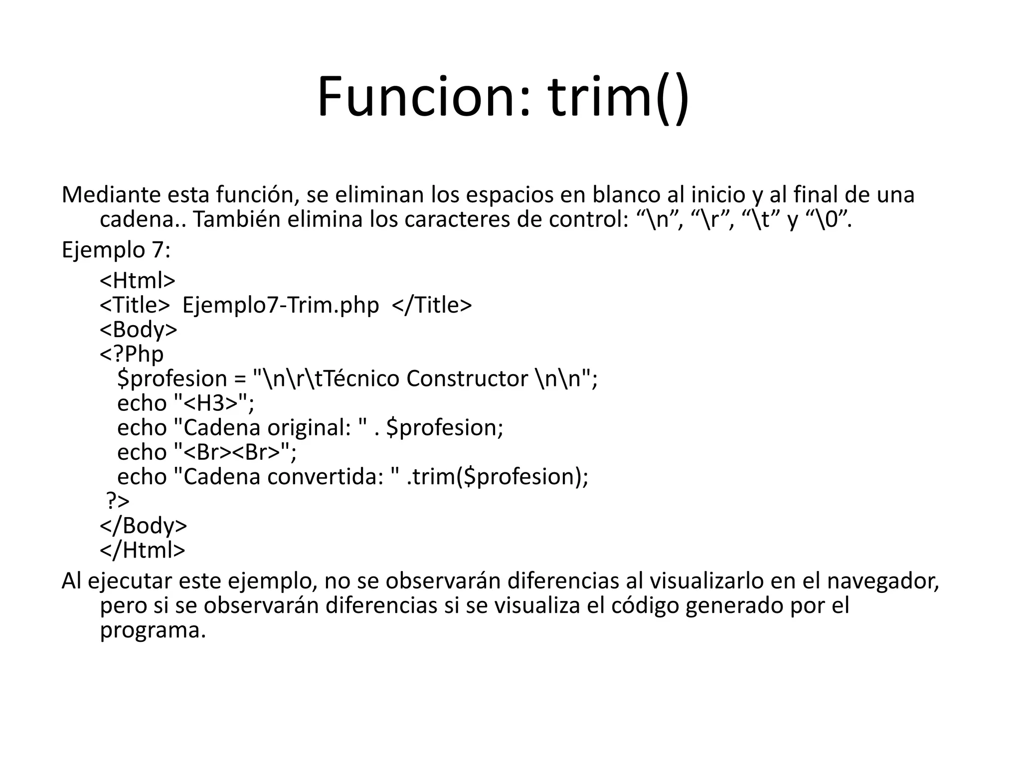 Funcion: trim()
Mediante esta función, se eliminan los espacios en blanco al inicio y al final de una
cadena.. También elimina los caracteres de control: “n”, “r”, “t” y “0”.
Ejemplo 7:
<Html>
<Title> Ejemplo7-Trim.php </Title>
<Body>
<?Php
$profesion = "nrtTécnico Constructor nn";
echo "<H3>";
echo "Cadena original: " . $profesion;
echo "<Br><Br>";
echo "Cadena convertida: " .trim($profesion);
?>
</Body>
</Html>
Al ejecutar este ejemplo, no se observarán diferencias al visualizarlo en el navegador,
pero si se observarán diferencias si se visualiza el código generado por el
programa.

 