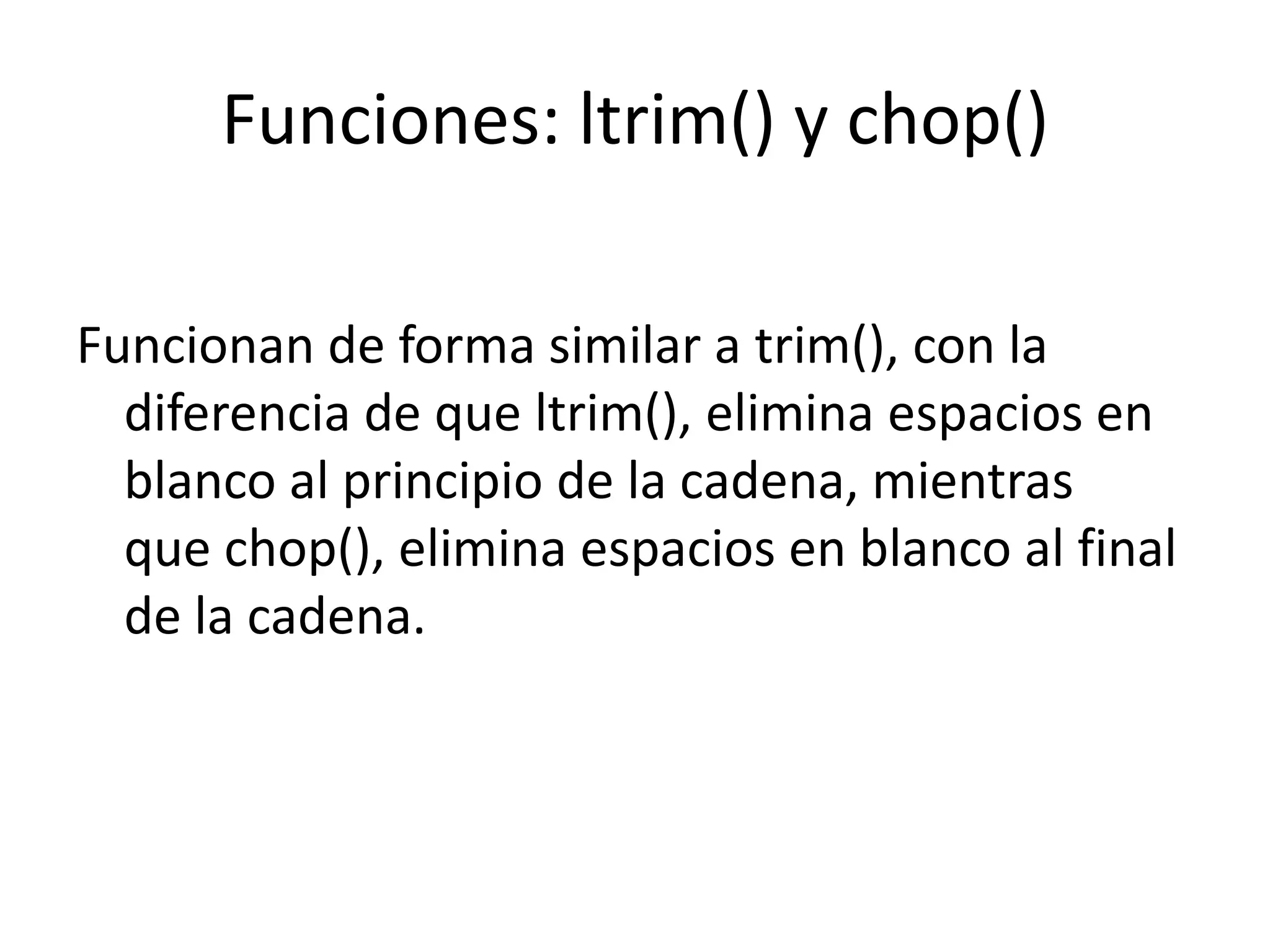 Funciones: ltrim() y chop()
Funcionan de forma similar a trim(), con la
diferencia de que ltrim(), elimina espacios en
blanco al principio de la cadena, mientras
que chop(), elimina espacios en blanco al final
de la cadena.

 