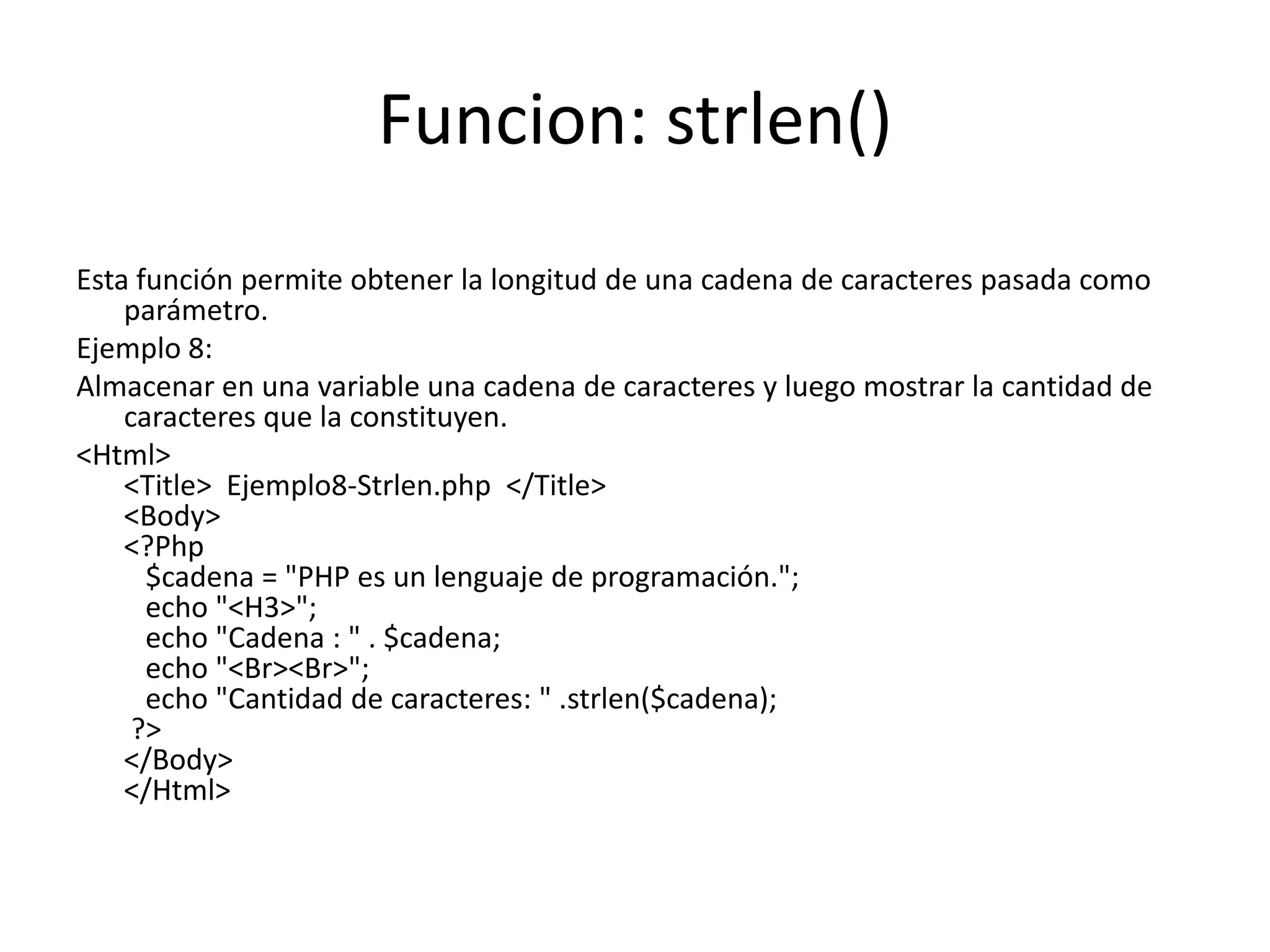 Funcion: strlen()
Esta función permite obtener la longitud de una cadena de caracteres pasada como
parámetro.
Ejemplo 8:
Almacenar en una variable una cadena de caracteres y luego mostrar la cantidad de
caracteres que la constituyen.
<Html>
<Title> Ejemplo8-Strlen.php </Title>
<Body>
<?Php
$cadena = "PHP es un lenguaje de programación.";
echo "<H3>";
echo "Cadena : " . $cadena;
echo "<Br><Br>";
echo "Cantidad de caracteres: " .strlen($cadena);
?>
</Body>
</Html>

 