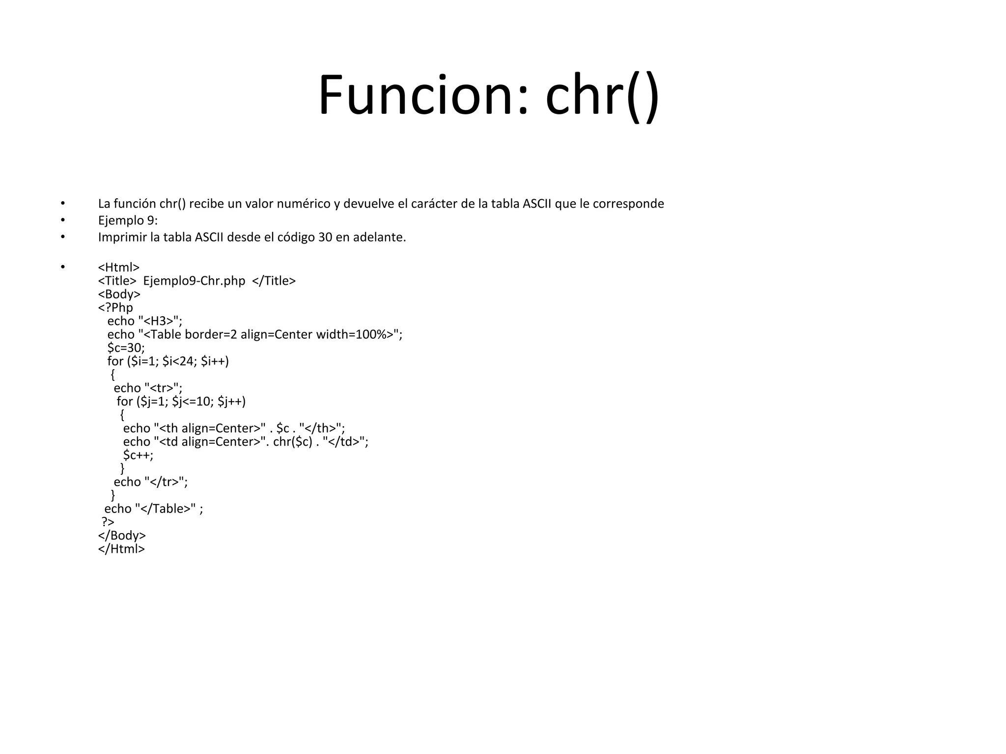 Funcion: chr()
•
•
•

La función chr() recibe un valor numérico y devuelve el carácter de la tabla ASCII que le corresponde
Ejemplo 9:
Imprimir la tabla ASCII desde el código 30 en adelante.

•

<Html>
<Title> Ejemplo9-Chr.php </Title>
<Body>
<?Php
echo "<H3>";
echo "<Table border=2 align=Center width=100%>";
$c=30;
for ($i=1; $i<24; $i++)
{
echo "<tr>";
for ($j=1; $j<=10; $j++)
{
echo "<th align=Center>" . $c . "</th>";
echo "<td align=Center>". chr($c) . "</td>";
$c++;
}
echo "</tr>";
}
echo "</Table>" ;
?>
</Body>
</Html>

 