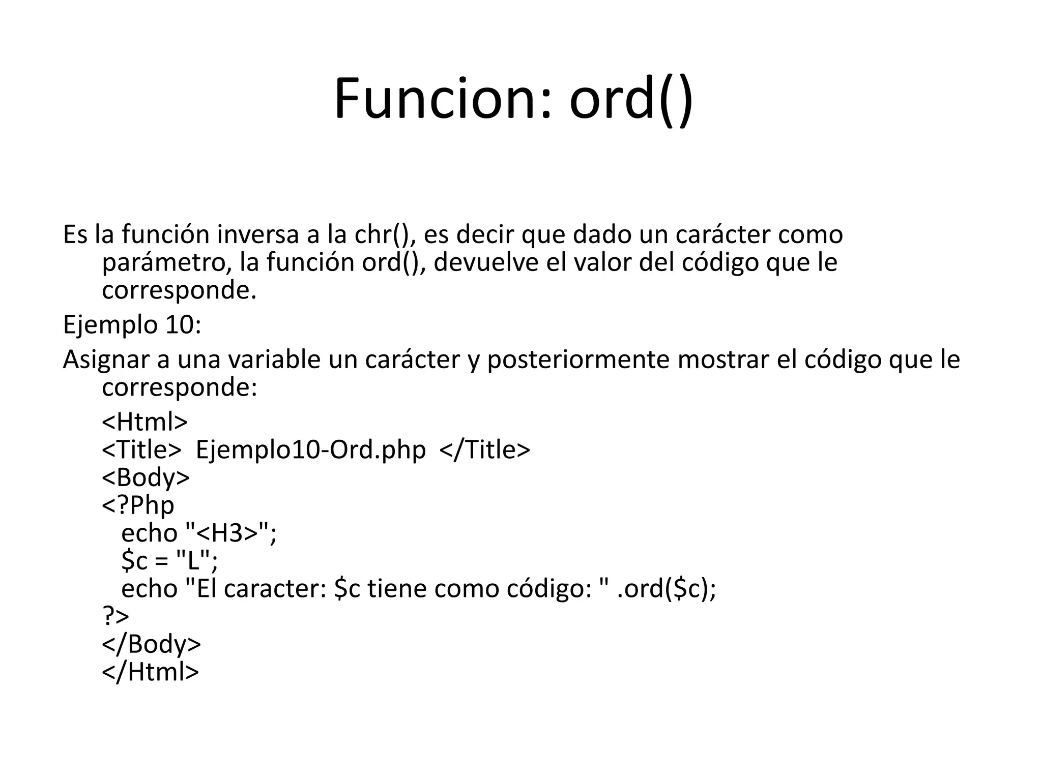 Funcion: ord()
Es la función inversa a la chr(), es decir que dado un carácter como
parámetro, la función ord(), devuelve el valor del código que le
corresponde.
Ejemplo 10:
Asignar a una variable un carácter y posteriormente mostrar el código que le
corresponde:
<Html>
<Title> Ejemplo10-Ord.php </Title>
<Body>
<?Php
echo "<H3>";
$c = "L";
echo "El caracter: $c tiene como código: " .ord($c);
?>
</Body>
</Html>

 