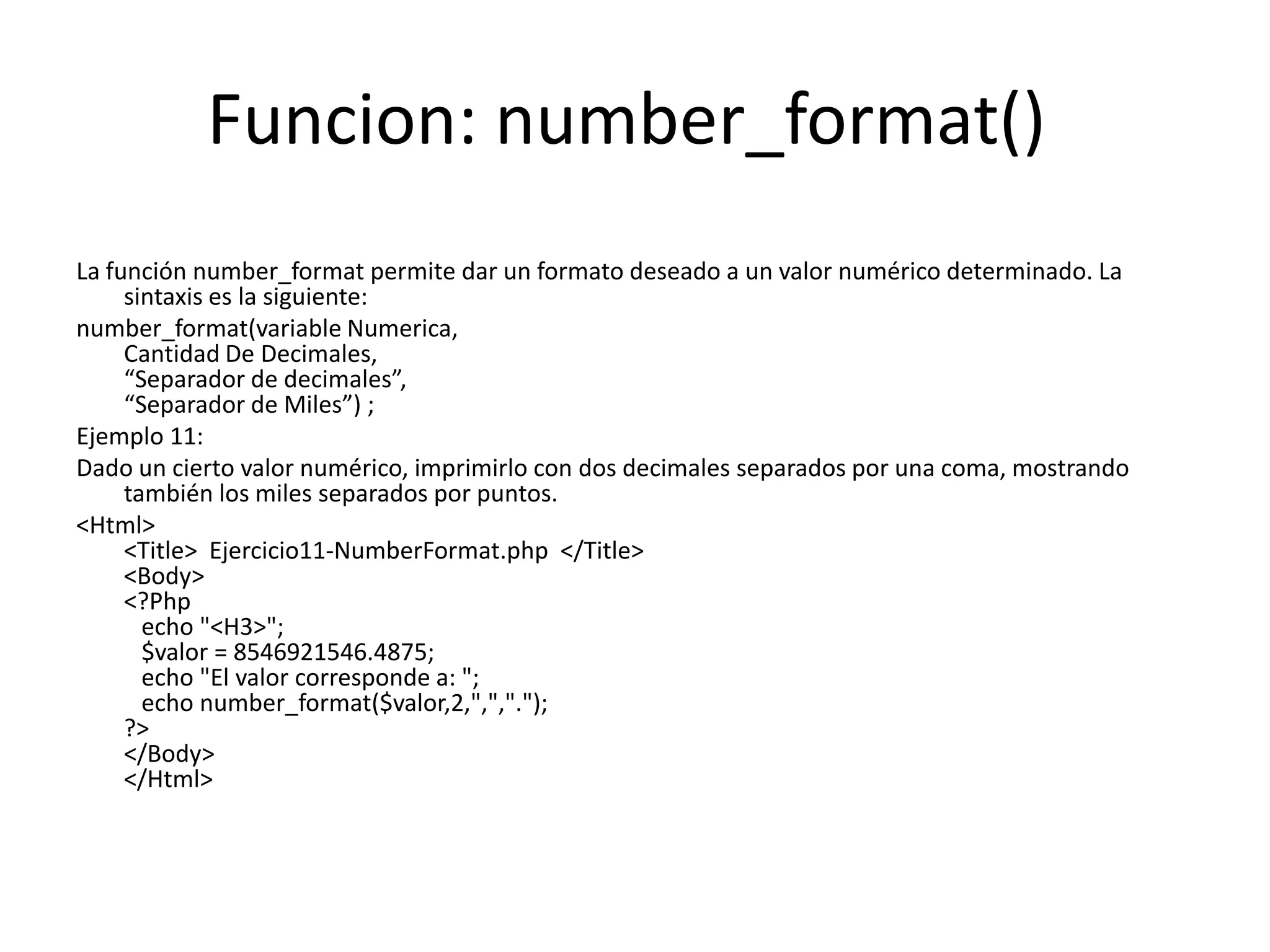 Funcion: number_format()
La función number_format permite dar un formato deseado a un valor numérico determinado. La
sintaxis es la siguiente:
number_format(variable Numerica,
Cantidad De Decimales,
“Separador de decimales”,
“Separador de Miles”) ;
Ejemplo 11:
Dado un cierto valor numérico, imprimirlo con dos decimales separados por una coma, mostrando
también los miles separados por puntos.
<Html>
<Title> Ejercicio11-NumberFormat.php </Title>
<Body>
<?Php
echo "<H3>";
$valor = 8546921546.4875;
echo "El valor corresponde a: ";
echo number_format($valor,2,",",".");
?>
</Body>
</Html>

 