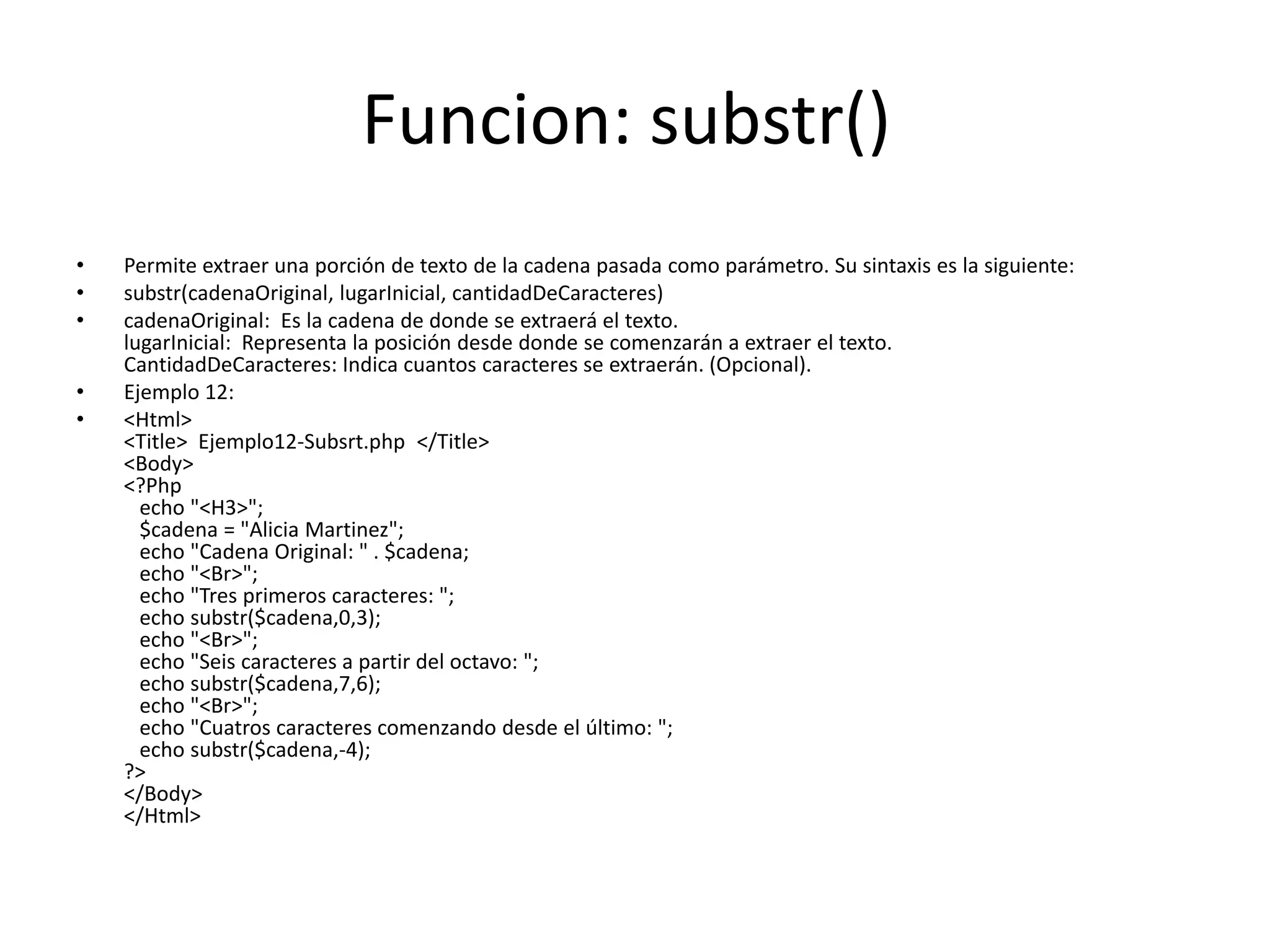 Funcion: substr()
•
•
•
•
•

Permite extraer una porción de texto de la cadena pasada como parámetro. Su sintaxis es la siguiente:
substr(cadenaOriginal, lugarInicial, cantidadDeCaracteres)
cadenaOriginal: Es la cadena de donde se extraerá el texto.
lugarInicial: Representa la posición desde donde se comenzarán a extraer el texto.
CantidadDeCaracteres: Indica cuantos caracteres se extraerán. (Opcional).
Ejemplo 12:
<Html>
<Title> Ejemplo12-Subsrt.php </Title>
<Body>
<?Php
echo "<H3>";
$cadena = "Alicia Martinez";
echo "Cadena Original: " . $cadena;
echo "<Br>";
echo "Tres primeros caracteres: ";
echo substr($cadena,0,3);
echo "<Br>";
echo "Seis caracteres a partir del octavo: ";
echo substr($cadena,7,6);
echo "<Br>";
echo "Cuatros caracteres comenzando desde el último: ";
echo substr($cadena,-4);
?>
</Body>
</Html>

 