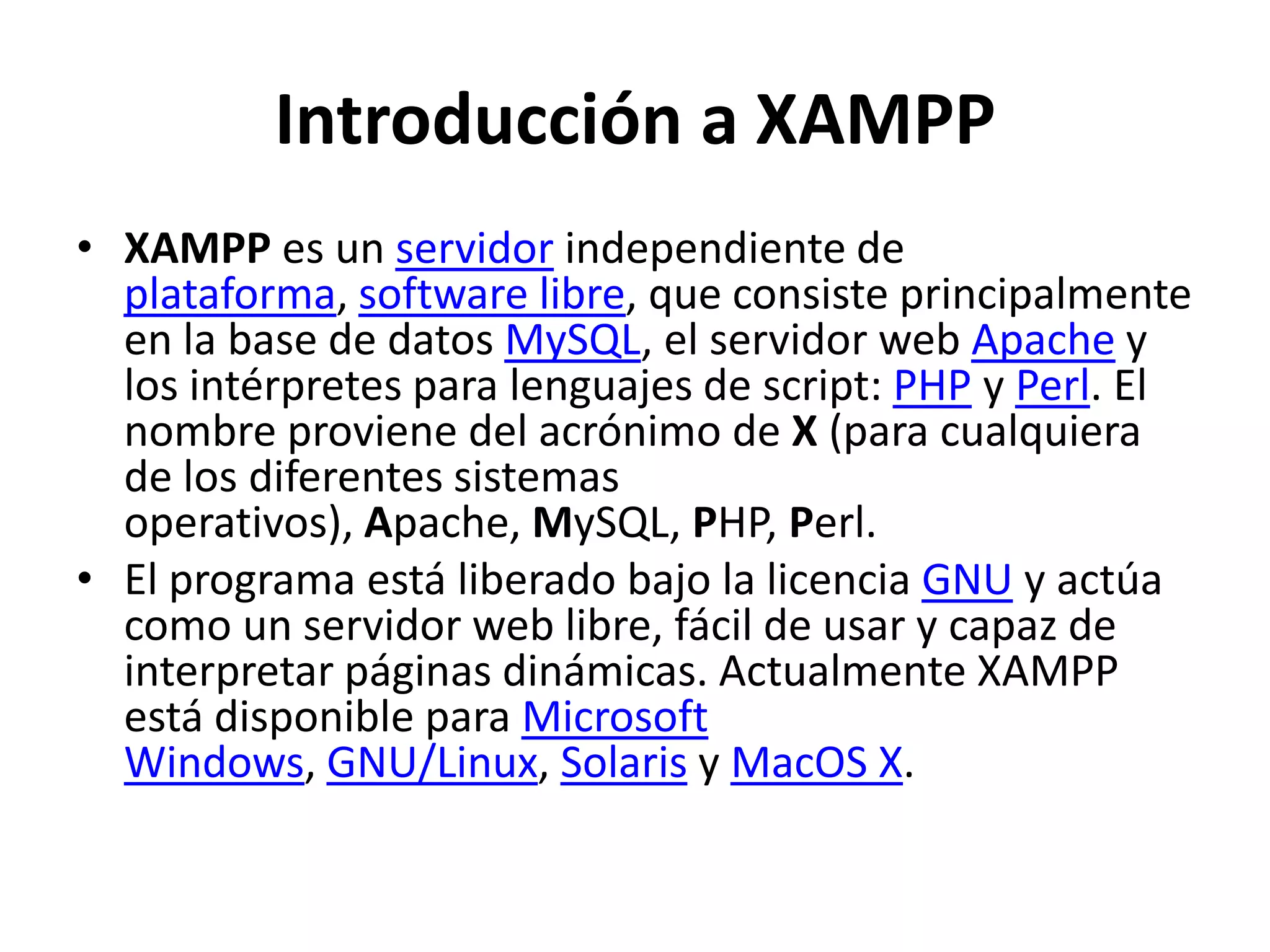 Introducción a XAMPP
• XAMPP es un servidor independiente de
plataforma, software libre, que consiste principalmente
en la base de datos MySQL, el servidor web Apache y
los intérpretes para lenguajes de script: PHP y Perl. El
nombre proviene del acrónimo de X (para cualquiera
de los diferentes sistemas
operativos), Apache, MySQL, PHP, Perl.
• El programa está liberado bajo la licencia GNU y actúa
como un servidor web libre, fácil de usar y capaz de
interpretar páginas dinámicas. Actualmente XAMPP
está disponible para Microsoft
Windows, GNU/Linux, Solaris y MacOS X.

 