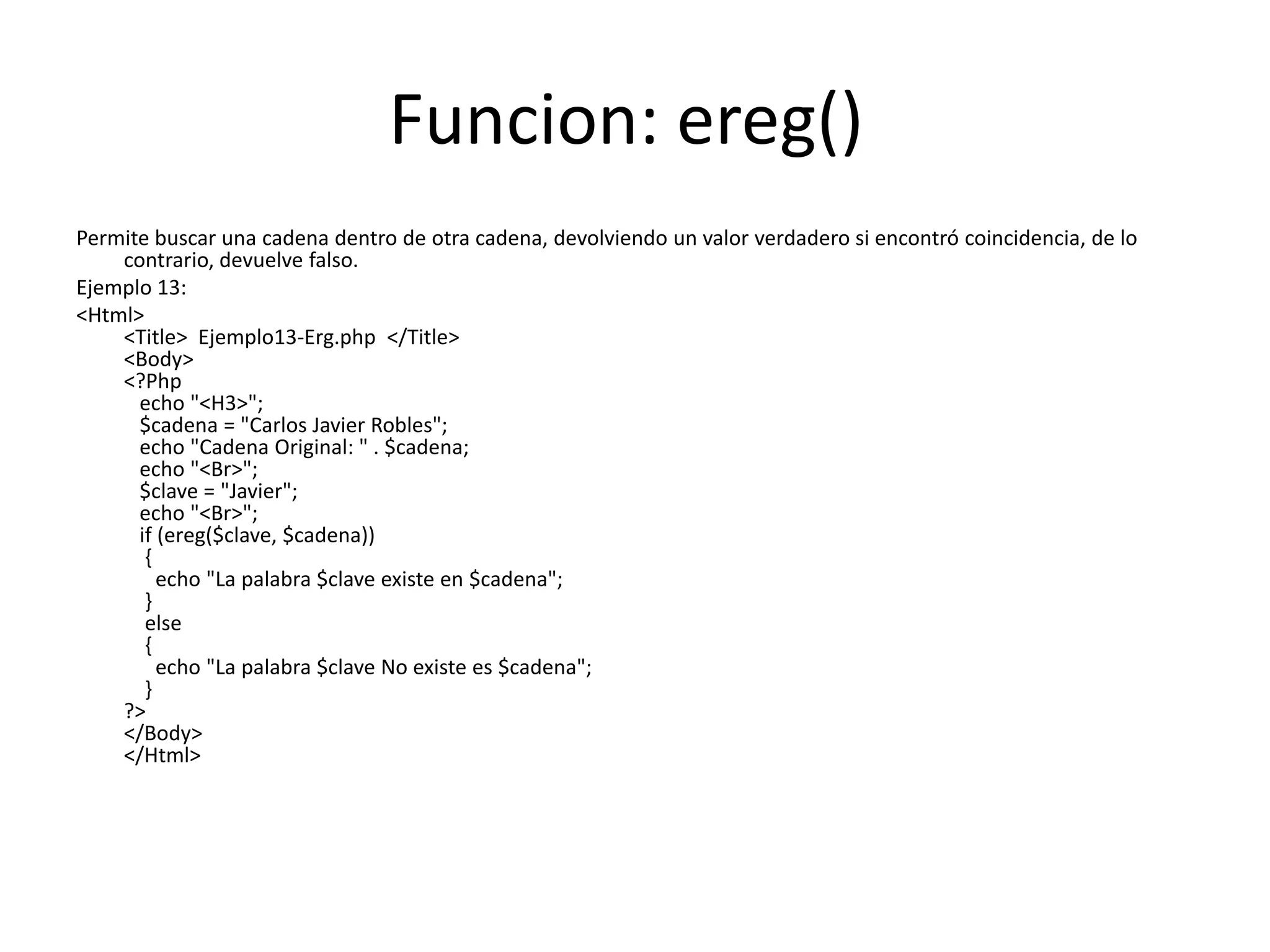 Funcion: ereg()
Permite buscar una cadena dentro de otra cadena, devolviendo un valor verdadero si encontró coincidencia, de lo
contrario, devuelve falso.
Ejemplo 13:
<Html>
<Title> Ejemplo13-Erg.php </Title>
<Body>
<?Php
echo "<H3>";
$cadena = "Carlos Javier Robles";
echo "Cadena Original: " . $cadena;
echo "<Br>";
$clave = "Javier";
echo "<Br>";
if (ereg($clave, $cadena))
{
echo "La palabra $clave existe en $cadena";
}
else
{
echo "La palabra $clave No existe es $cadena";
}
?>
</Body>
</Html>

 