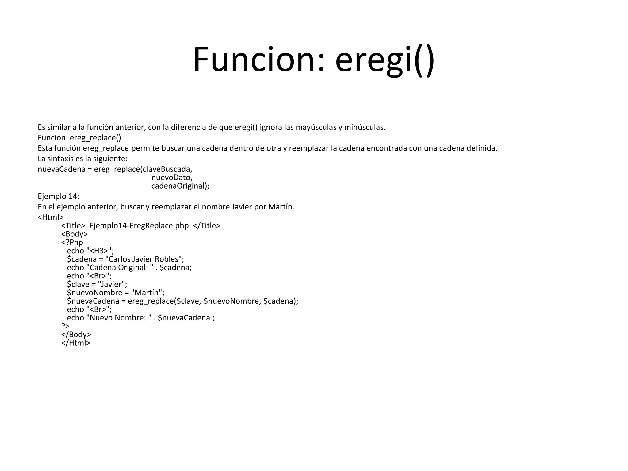 Funcion: eregi()
Es similar a la función anterior, con la diferencia de que eregi() ignora las mayúsculas y minúsculas.
Funcion: ereg_replace()
Esta función ereg_replace permite buscar una cadena dentro de otra y reemplazar la cadena encontrada con una cadena definida.
La sintaxis es la siguiente:
nuevaCadena = ereg_replace(claveBuscada,
nuevoDato,
cadenaOriginal);
Ejemplo 14:
En el ejemplo anterior, buscar y reemplazar el nombre Javier por Martín.
<Html>
<Title> Ejemplo14-EregReplace.php </Title>
<Body>
<?Php
echo "<H3>";
$cadena = "Carlos Javier Robles";
echo "Cadena Original: " . $cadena;
echo "<Br>";
$clave = "Javier";
$nuevoNombre = "Martín";
$nuevaCadena = ereg_replace($clave, $nuevoNombre, $cadena);
echo "<Br>";
echo "Nuevo Nombre: " . $nuevaCadena ;
?>
</Body>
</Html>

 