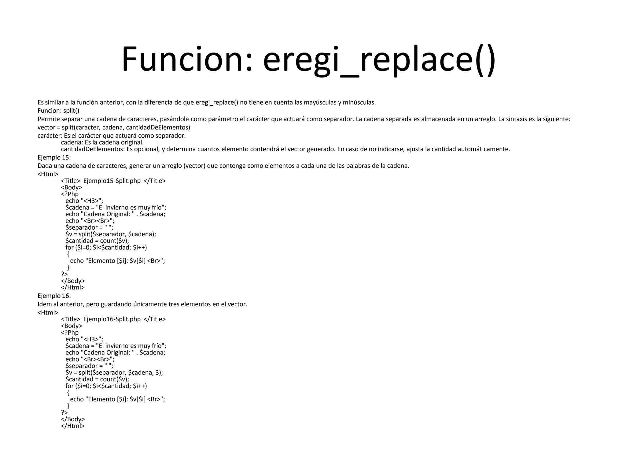Funcion: eregi_replace()
Es similar a la función anterior, con la diferencia de que eregi_replace() no tiene en cuenta las mayúsculas y minúsculas.
Funcion: split()
Permite separar una cadena de caracteres, pasándole como parámetro el carácter que actuará como separador. La cadena separada es almacenada en un arreglo. La sintaxis es la siguiente:
vector = split(caracter, cadena, cantidadDeElementos)
carácter: Es el carácter que actuará como separador.
cadena: Es la cadena original.
cantidadDeElementos: Es opcional, y determina cuantos elemento contendrá el vector generado. En caso de no indicarse, ajusta la cantidad automáticamente.
Ejemplo 15:
Dada una cadena de caracteres, generar un arreglo (vector) que contenga como elementos a cada una de las palabras de la cadena.
<Html>
<Title> Ejemplo15-Split.php </Title>
<Body>
<?Php
echo "<H3>";
$cadena = "El invierno es muy frío";
echo "Cadena Original: " . $cadena;
echo "<Br><Br>";
$separador = " ";
$v = split($separador, $cadena);
$cantidad = count($v);
for ($i=0; $i<$cantidad; $i++)
{
echo "Elemento [$i]: $v[$i] <Br>";
}
?>
</Body>
</Html>
Ejemplo 16:
Idem al anterior, pero guardando únicamente tres elementos en el vector.
<Html>
<Title> Ejemplo16-Split.php </Title>
<Body>
<?Php
echo "<H3>";
$cadena = "El invierno es muy frío";
echo "Cadena Original: " . $cadena;
echo "<Br><Br>";
$separador = " ";
$v = split($separador, $cadena, 3);
$cantidad = count($v);
for ($i=0; $i<$cantidad; $i++)
{
echo "Elemento [$i]: $v[$i] <Br>";
}
?>
</Body>
</Html>

 