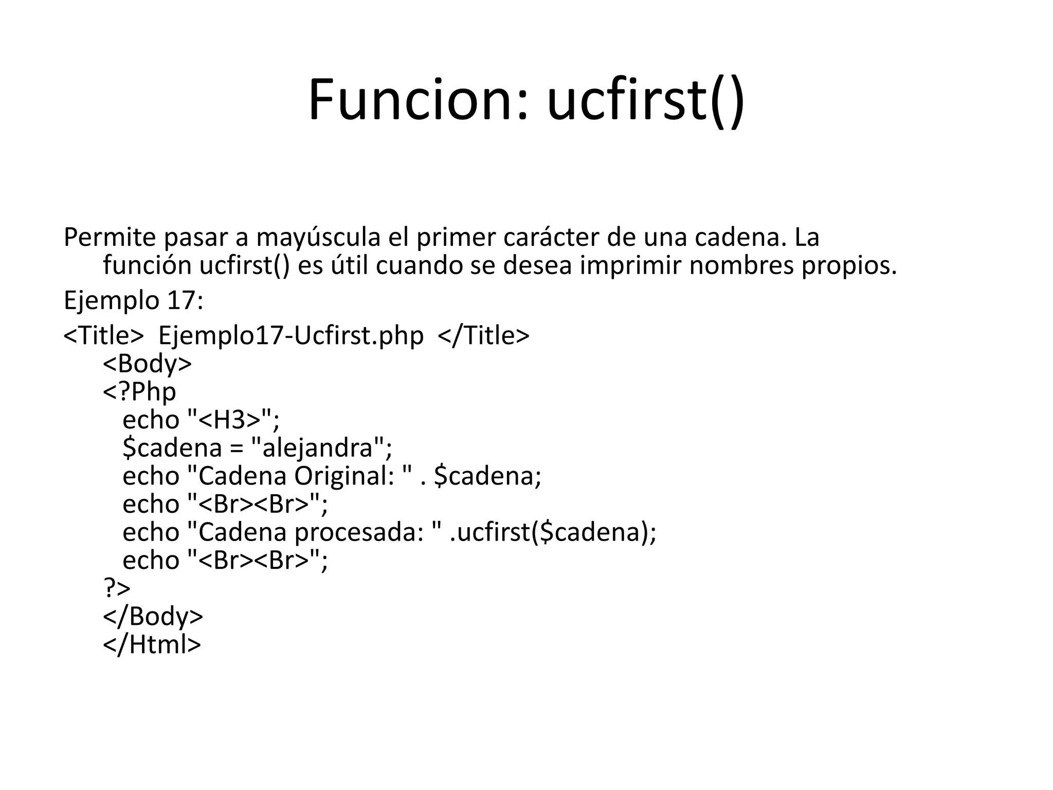 Funcion: ucfirst()
Permite pasar a mayúscula el primer carácter de una cadena. La
función ucfirst() es útil cuando se desea imprimir nombres propios.
Ejemplo 17:
<Title> Ejemplo17-Ucfirst.php </Title>
<Body>
<?Php
echo "<H3>";
$cadena = "alejandra";
echo "Cadena Original: " . $cadena;
echo "<Br><Br>";
echo "Cadena procesada: " .ucfirst($cadena);
echo "<Br><Br>";
?>
</Body>
</Html>

 