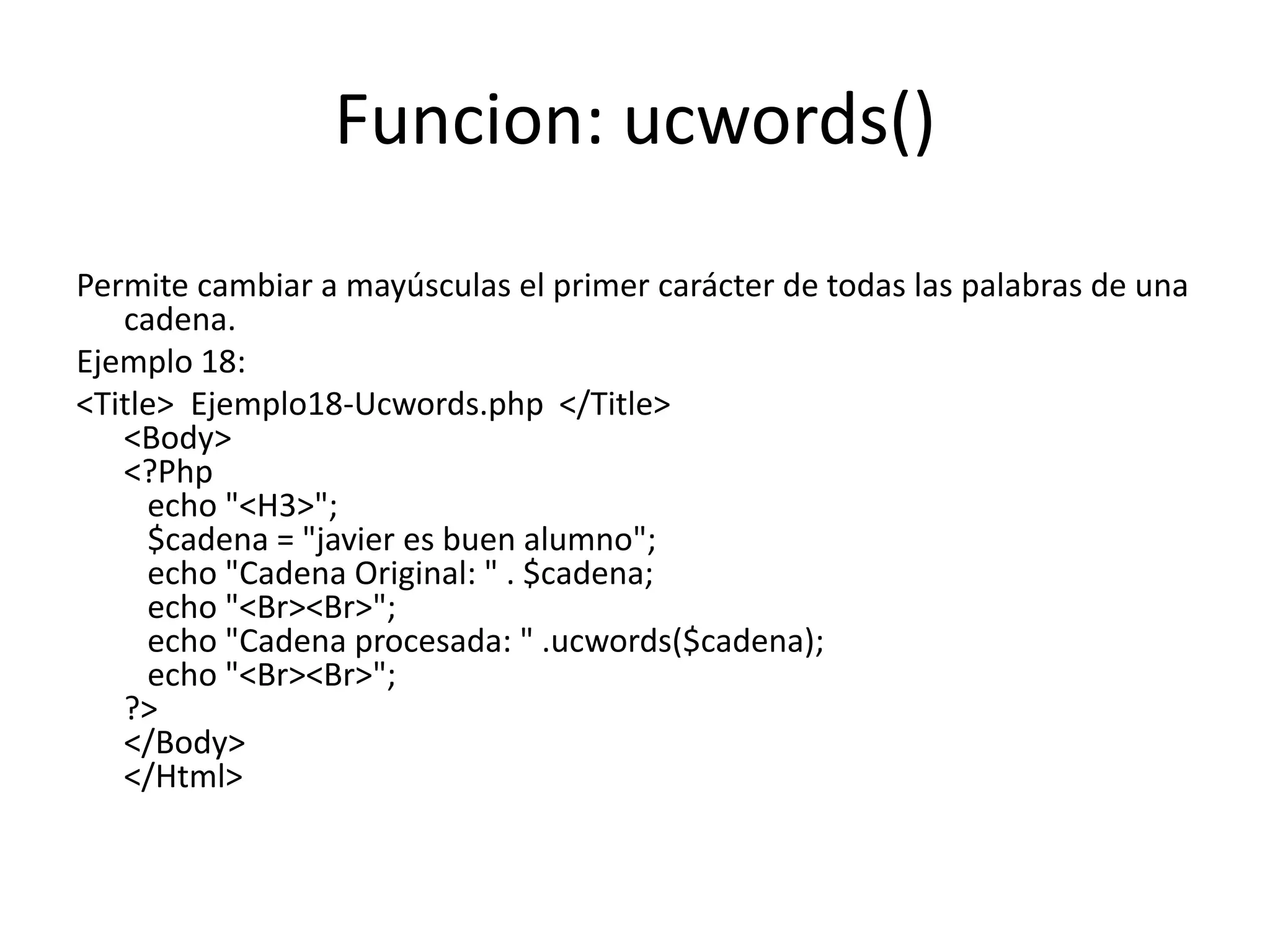 Funcion: ucwords()
Permite cambiar a mayúsculas el primer carácter de todas las palabras de una
cadena.
Ejemplo 18:
<Title> Ejemplo18-Ucwords.php </Title>
<Body>
<?Php
echo "<H3>";
$cadena = "javier es buen alumno";
echo "Cadena Original: " . $cadena;
echo "<Br><Br>";
echo "Cadena procesada: " .ucwords($cadena);
echo "<Br><Br>";
?>
</Body>
</Html>

 