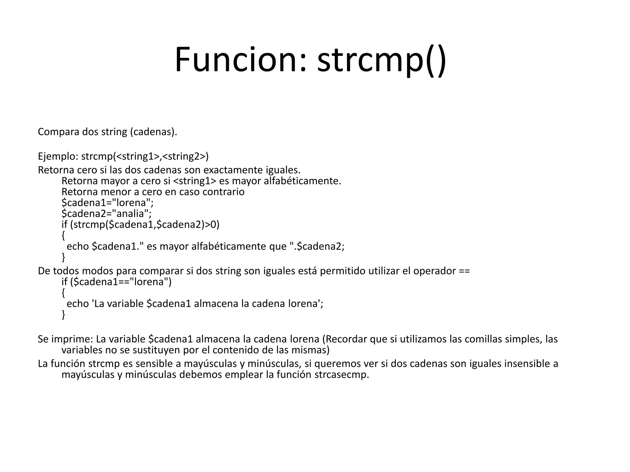 Funcion: strcmp()
Compara dos string (cadenas).
Ejemplo: strcmp(<string1>,<string2>)
Retorna cero si las dos cadenas son exactamente iguales.
Retorna mayor a cero si <string1> es mayor alfabéticamente.
Retorna menor a cero en caso contrario
$cadena1="lorena";
$cadena2="analia";
if (strcmp($cadena1,$cadena2)>0)
{
echo $cadena1." es mayor alfabéticamente que ".$cadena2;
}
De todos modos para comparar si dos string son iguales está permitido utilizar el operador ==
if ($cadena1=="lorena")
{
echo 'La variable $cadena1 almacena la cadena lorena';
}
Se imprime: La variable $cadena1 almacena la cadena lorena (Recordar que si utilizamos las comillas simples, las
variables no se sustituyen por el contenido de las mismas)
La función strcmp es sensible a mayúsculas y minúsculas, si queremos ver si dos cadenas son iguales insensible a
mayúsculas y minúsculas debemos emplear la función strcasecmp.

 