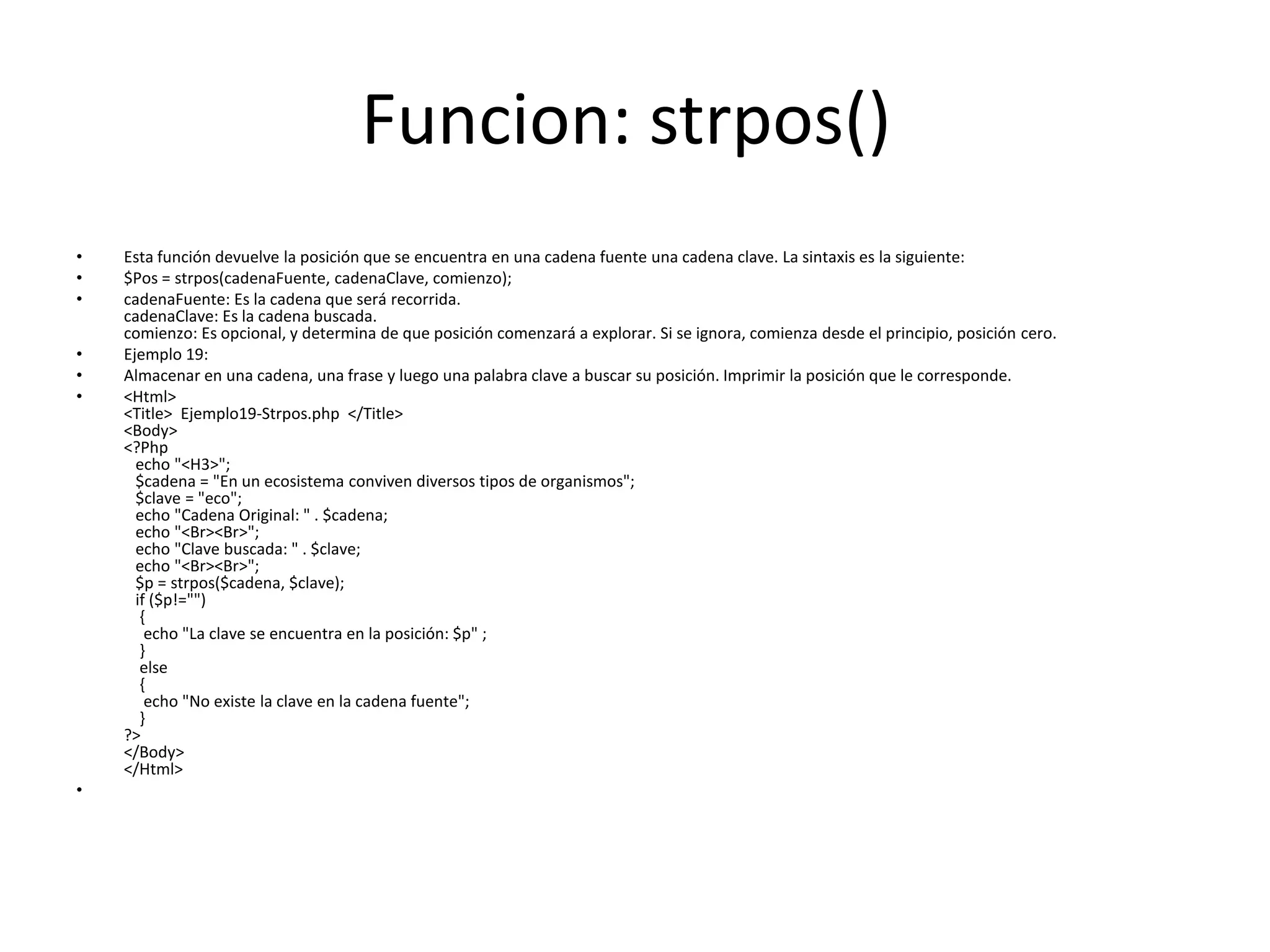 Funcion: strpos()
•
•
•
•
•
•

•

Esta función devuelve la posición que se encuentra en una cadena fuente una cadena clave. La sintaxis es la siguiente:
$Pos = strpos(cadenaFuente, cadenaClave, comienzo);
cadenaFuente: Es la cadena que será recorrida.
cadenaClave: Es la cadena buscada.
comienzo: Es opcional, y determina de que posición comenzará a explorar. Si se ignora, comienza desde el principio, posición cero.
Ejemplo 19:
Almacenar en una cadena, una frase y luego una palabra clave a buscar su posición. Imprimir la posición que le corresponde.
<Html>
<Title> Ejemplo19-Strpos.php </Title>
<Body>
<?Php
echo "<H3>";
$cadena = "En un ecosistema conviven diversos tipos de organismos";
$clave = "eco";
echo "Cadena Original: " . $cadena;
echo "<Br><Br>";
echo "Clave buscada: " . $clave;
echo "<Br><Br>";
$p = strpos($cadena, $clave);
if ($p!="")
{
echo "La clave se encuentra en la posición: $p" ;
}
else
{
echo "No existe la clave en la cadena fuente";
}
?>
</Body>
</Html>

 
