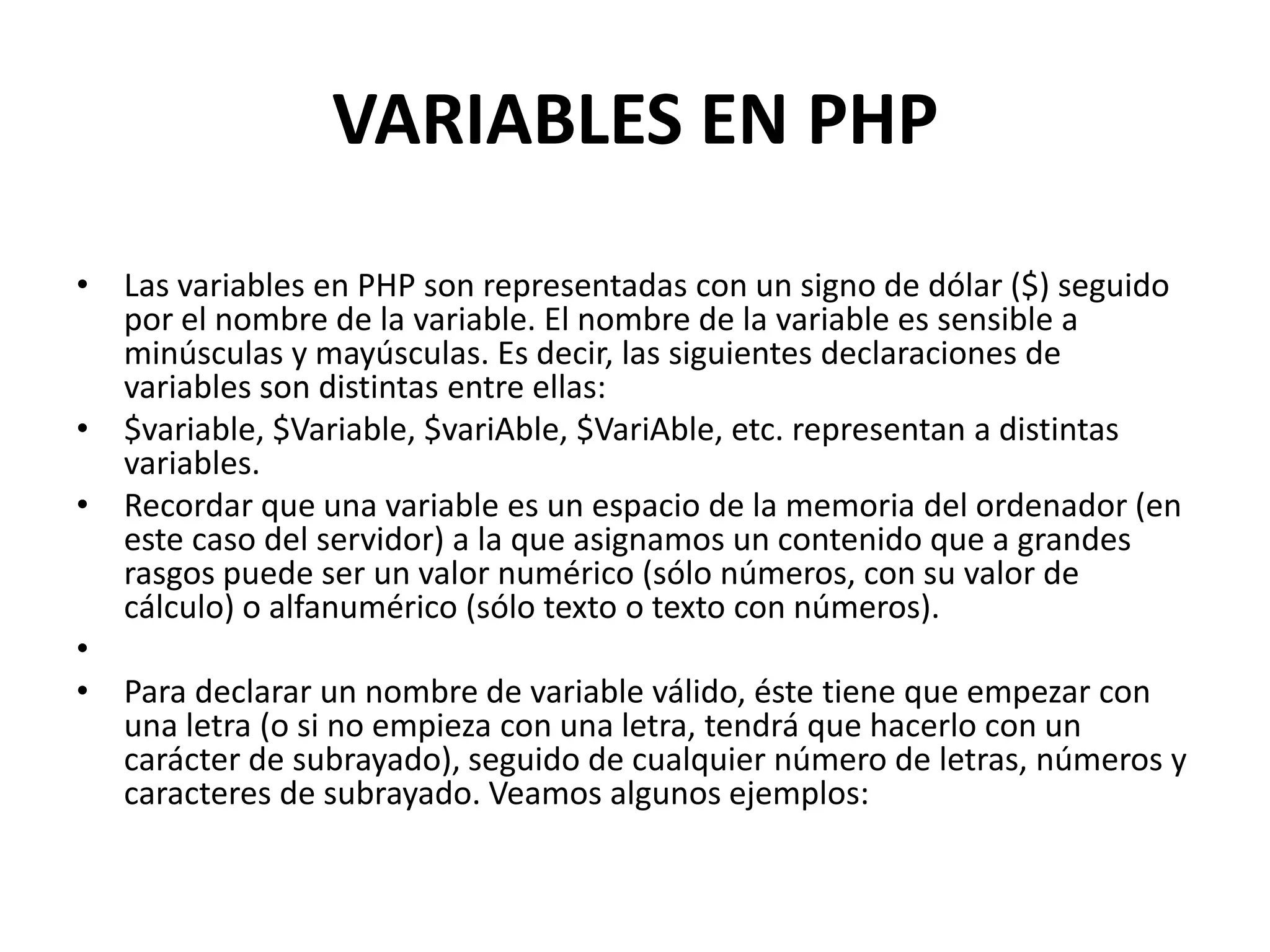 VARIABLES EN PHP
• Las variables en PHP son representadas con un signo de dólar ($) seguido
por el nombre de la variable. El nombre de la variable es sensible a
minúsculas y mayúsculas. Es decir, las siguientes declaraciones de
variables son distintas entre ellas:
• $variable, $Variable, $variAble, $VariAble, etc. representan a distintas
variables.
• Recordar que una variable es un espacio de la memoria del ordenador (en
este caso del servidor) a la que asignamos un contenido que a grandes
rasgos puede ser un valor numérico (sólo números, con su valor de
cálculo) o alfanumérico (sólo texto o texto con números).
•
• Para declarar un nombre de variable válido, éste tiene que empezar con
una letra (o si no empieza con una letra, tendrá que hacerlo con un
carácter de subrayado), seguido de cualquier número de letras, números y
caracteres de subrayado. Veamos algunos ejemplos:

 