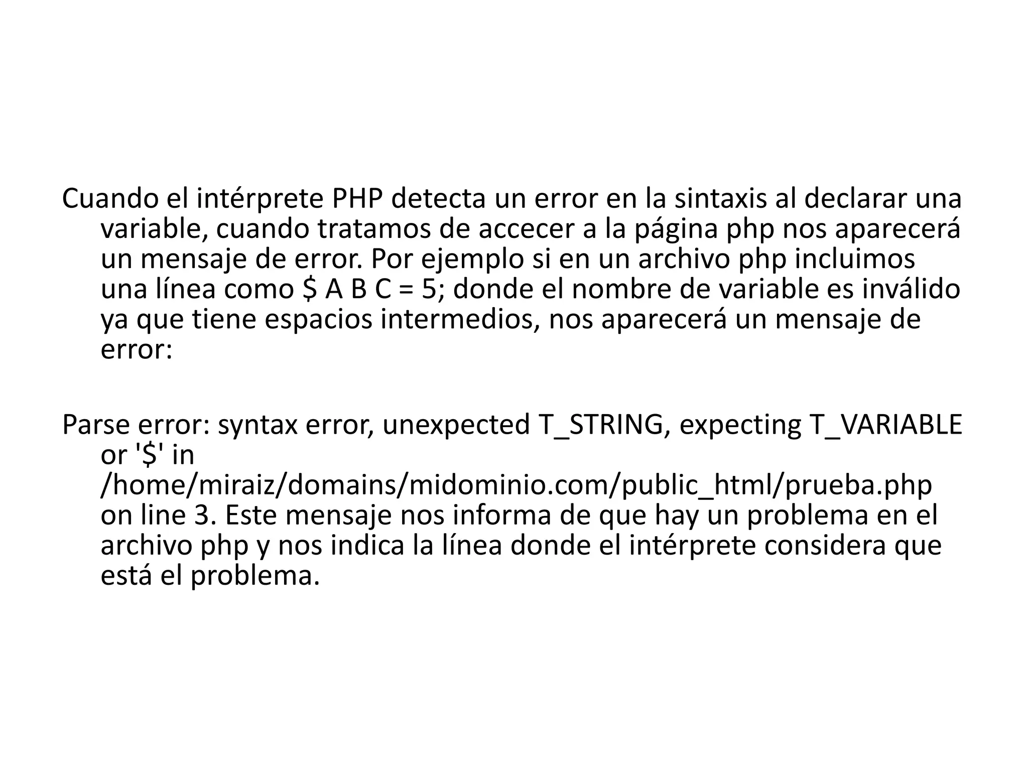 Cuando el intérprete PHP detecta un error en la sintaxis al declarar una
variable, cuando tratamos de accecer a la página php nos aparecerá
un mensaje de error. Por ejemplo si en un archivo php incluimos
una línea como $ A B C = 5; donde el nombre de variable es inválido
ya que tiene espacios intermedios, nos aparecerá un mensaje de
error:
Parse error: syntax error, unexpected T_STRING, expecting T_VARIABLE
or '$' in
/home/miraiz/domains/midominio.com/public_html/prueba.php
on line 3. Este mensaje nos informa de que hay un problema en el
archivo php y nos indica la línea donde el intérprete considera que
está el problema.

 