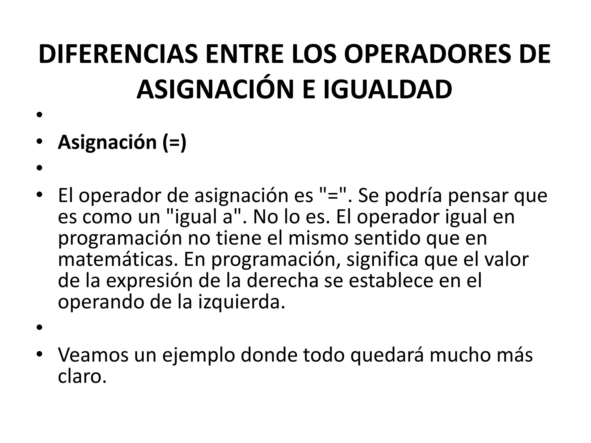 DIFERENCIAS ENTRE LOS OPERADORES DE
ASIGNACIÓN E IGUALDAD

•
• Asignación (=)
•
• El operador de asignación es "=". Se podría pensar que
es como un "igual a". No lo es. El operador igual en
programación no tiene el mismo sentido que en
matemáticas. En programación, significa que el valor
de la expresión de la derecha se establece en el
operando de la izquierda.
•
• Veamos un ejemplo donde todo quedará mucho más
claro.

 