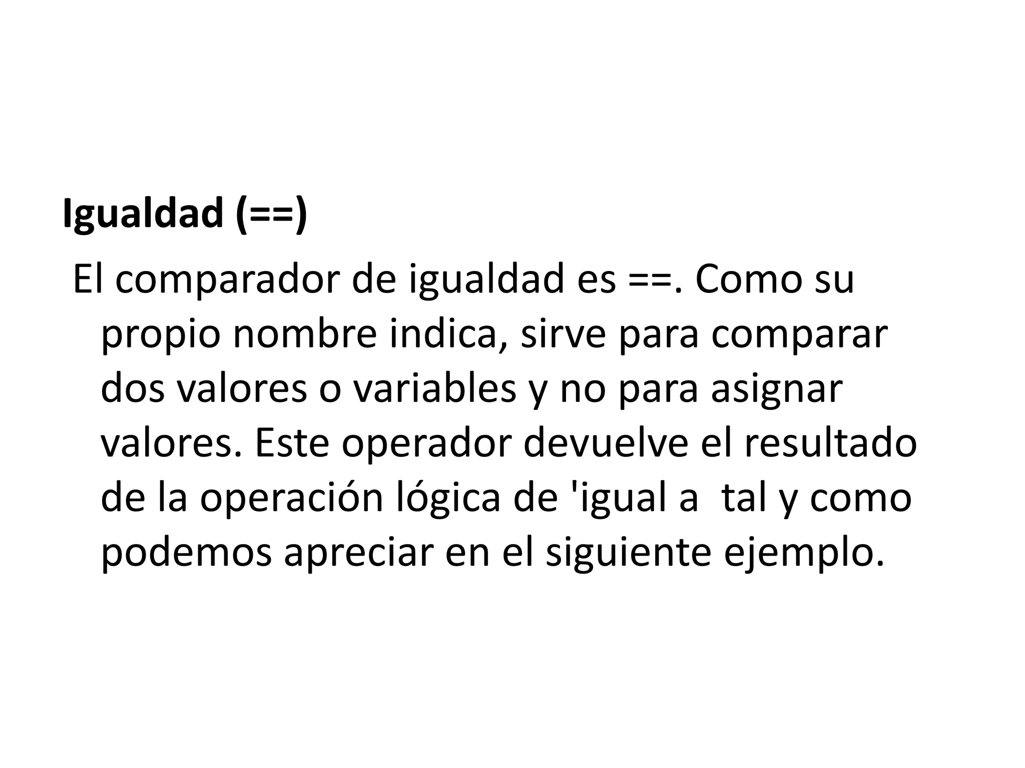 Igualdad (==)
El comparador de igualdad es ==. Como su
propio nombre indica, sirve para comparar
dos valores o variables y no para asignar
valores. Este operador devuelve el resultado
de la operación lógica de 'igual a tal y como
podemos apreciar en el siguiente ejemplo.

 