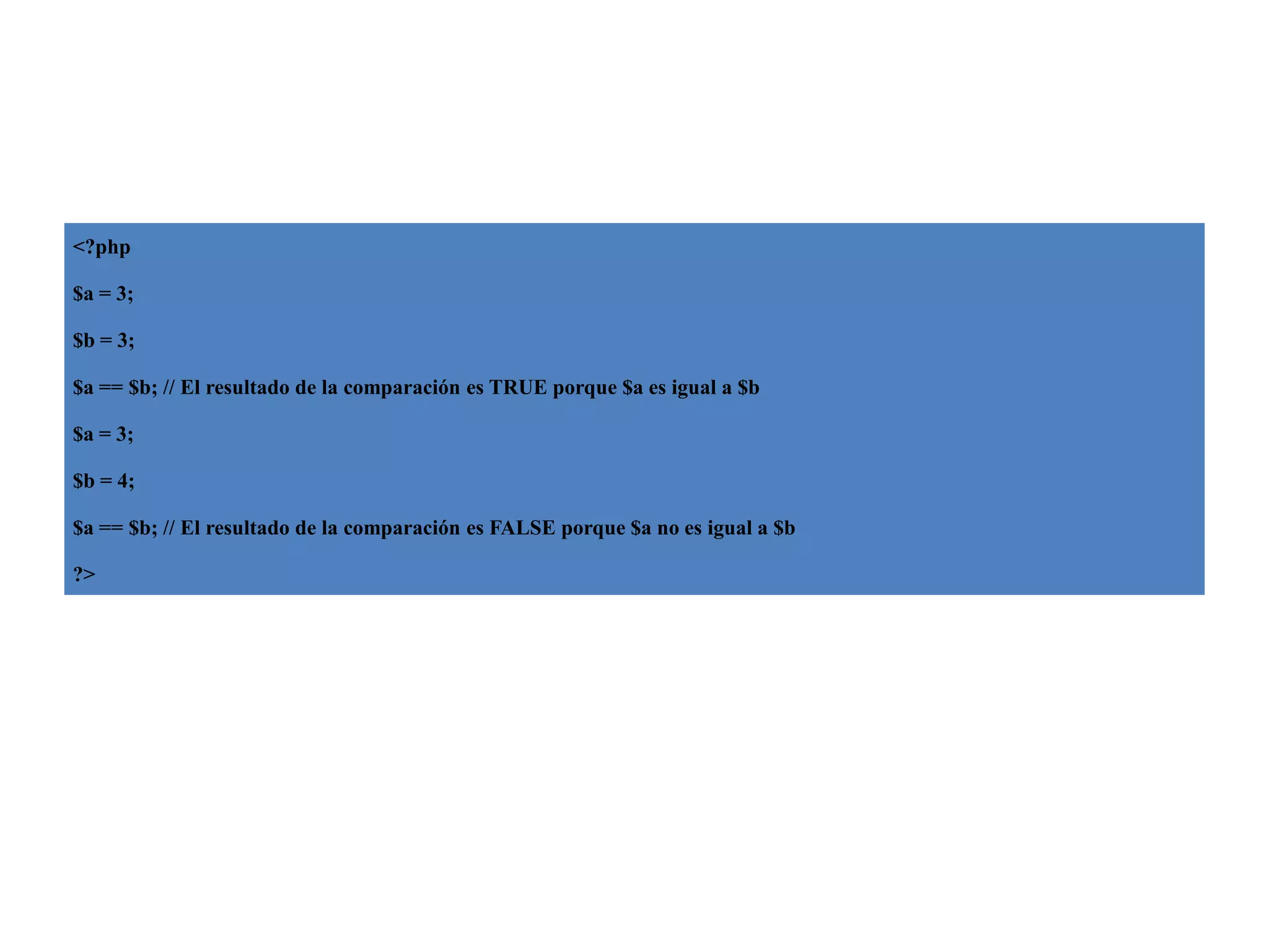 <?php
$a = 3;
$b = 3;
$a == $b; // El resultado de la comparación es TRUE porque $a es igual a $b
$a = 3;
$b = 4;
$a == $b; // El resultado de la comparación es FALSE porque $a no es igual a $b
?>

 