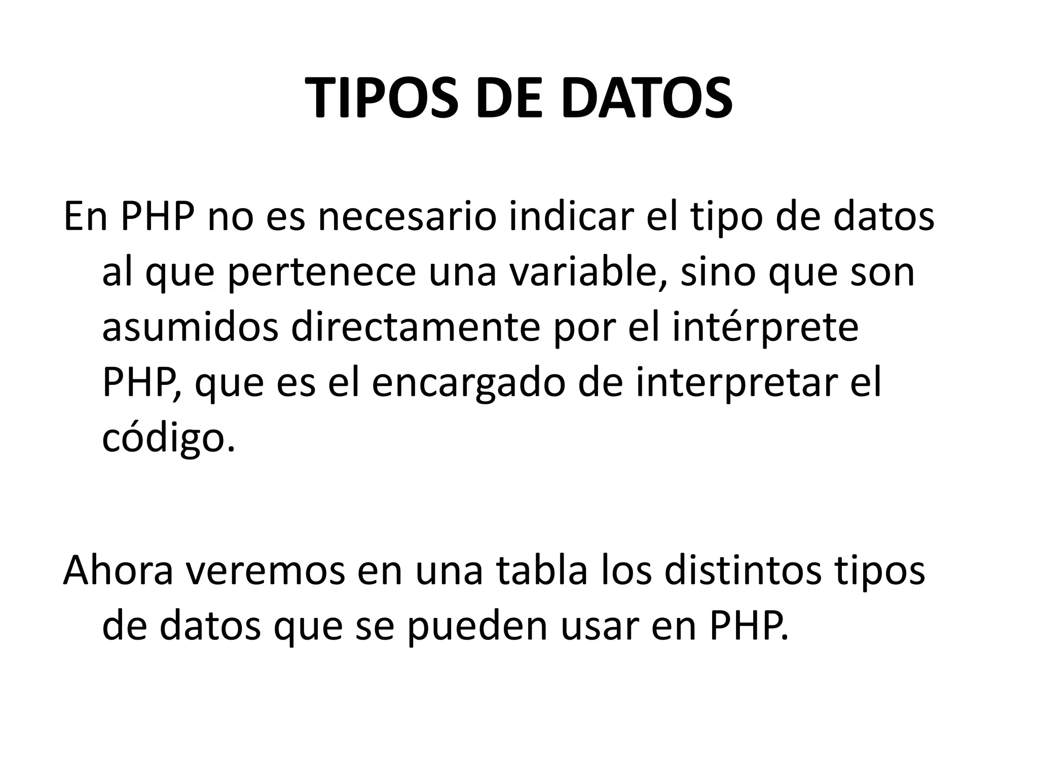TIPOS DE DATOS
En PHP no es necesario indicar el tipo de datos
al que pertenece una variable, sino que son
asumidos directamente por el intérprete
PHP, que es el encargado de interpretar el
código.
Ahora veremos en una tabla los distintos tipos
de datos que se pueden usar en PHP.

 