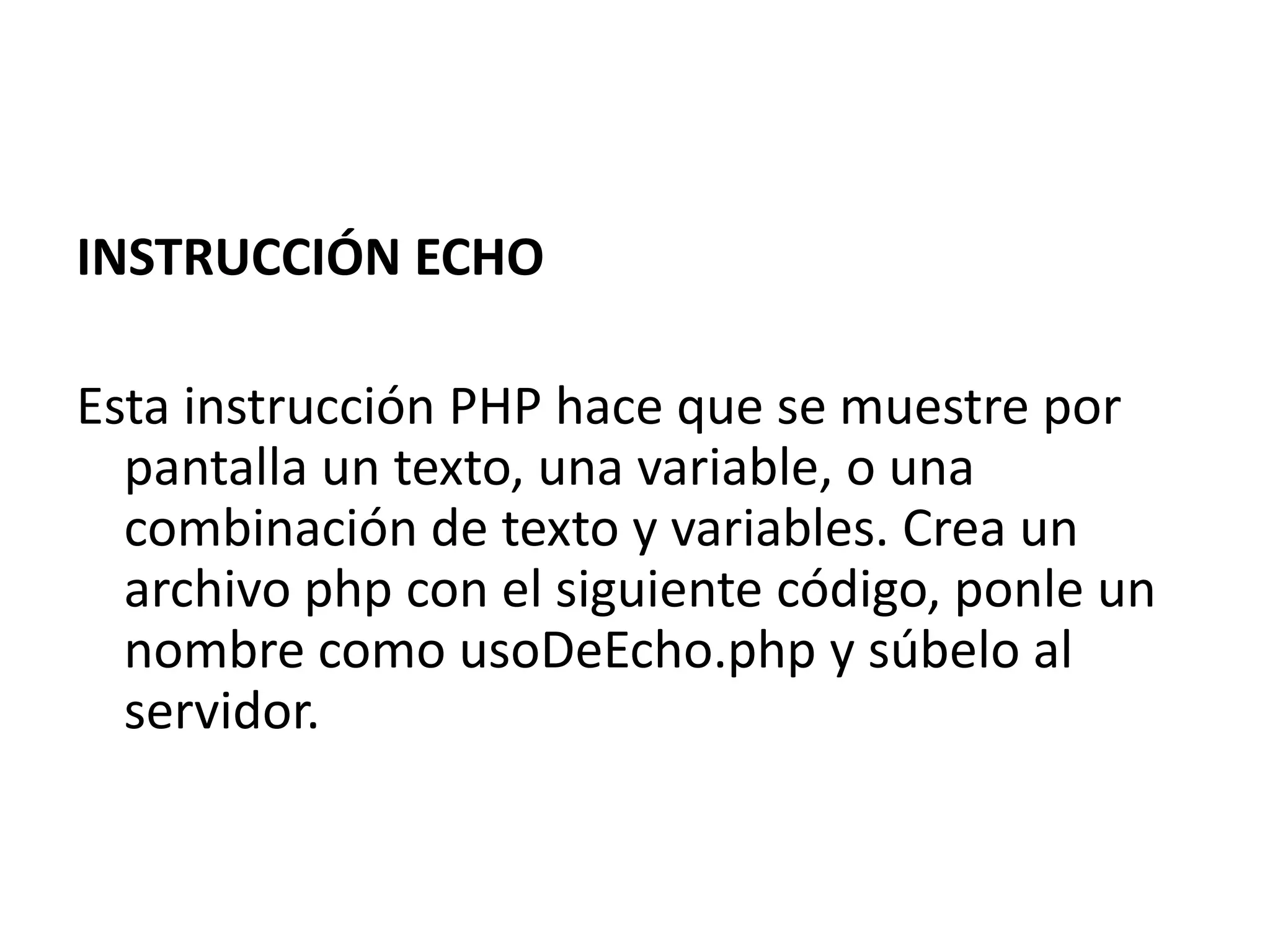 INSTRUCCIÓN ECHO
Esta instrucción PHP hace que se muestre por
pantalla un texto, una variable, o una
combinación de texto y variables. Crea un
archivo php con el siguiente código, ponle un
nombre como usoDeEcho.php y súbelo al
servidor.

 