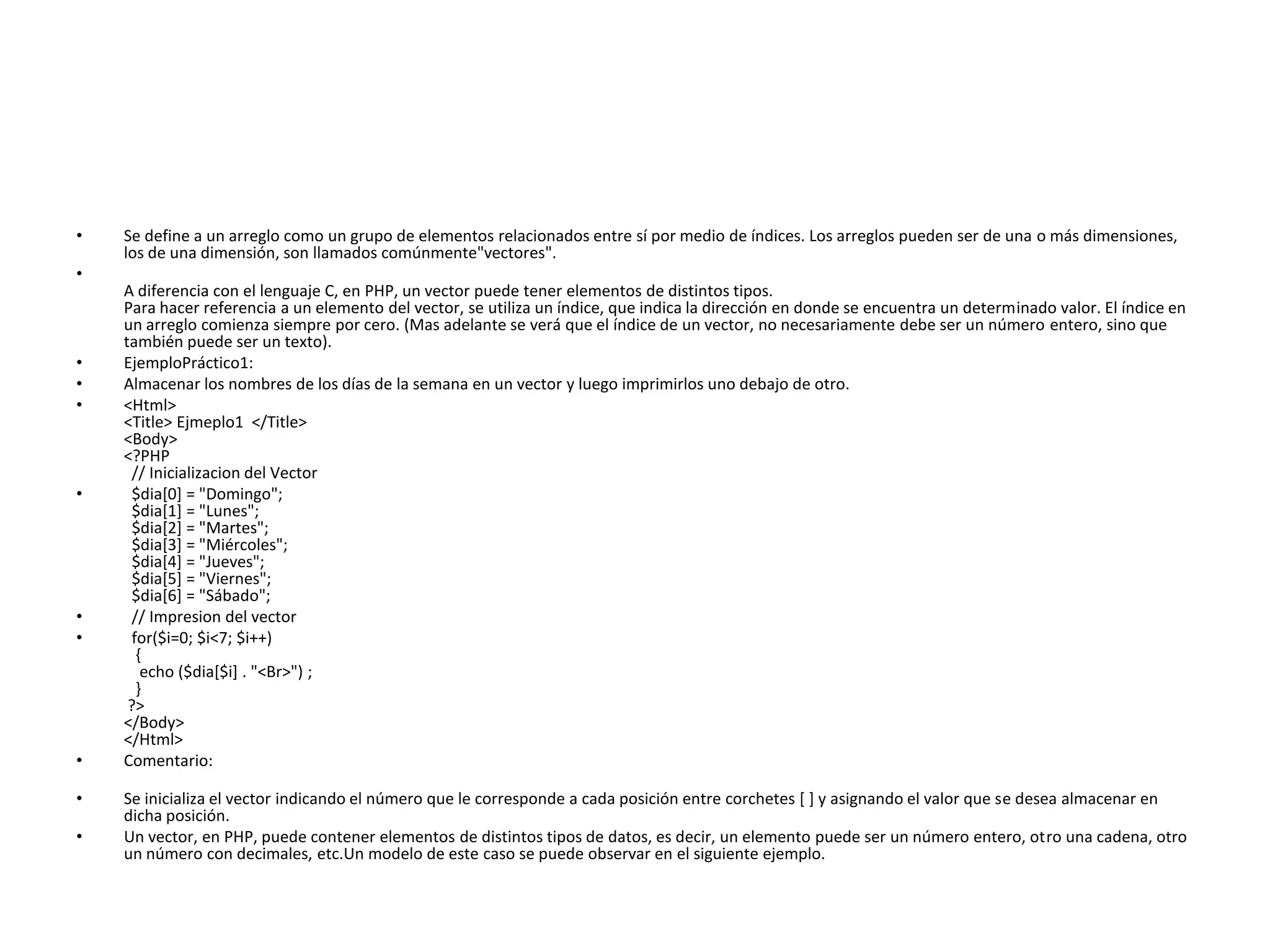 •

Se define a un arreglo como un grupo de elementos relacionados entre sí por medio de índices. Los arreglos pueden ser de una o más dimensiones,
los de una dimensión, son llamados comúnmente"vectores".

•

•
•
•

•

•
•

•
•
•

A diferencia con el lenguaje C, en PHP, un vector puede tener elementos de distintos tipos.
Para hacer referencia a un elemento del vector, se utiliza un índice, que indica la dirección en donde se encuentra un determinado valor. El índice en
un arreglo comienza siempre por cero. (Mas adelante se verá que el índice de un vector, no necesariamente debe ser un número entero, sino que
también puede ser un texto).
EjemploPráctico1:
Almacenar los nombres de los días de la semana en un vector y luego imprimirlos uno debajo de otro.
<Html>
<Title> Ejmeplo1 </Title>
<Body>
<?PHP
// Inicializacion del Vector
$dia[0] = "Domingo";
$dia[1] = "Lunes";
$dia[2] = "Martes";
$dia[3] = "Miércoles";
$dia[4] = "Jueves";
$dia[5] = "Viernes";
$dia[6] = "Sábado";
// Impresion del vector
for($i=0; $i<7; $i++)
{
echo ($dia[$i] . "<Br>") ;
}
?>
</Body>
</Html>
Comentario:
Se inicializa el vector indicando el número que le corresponde a cada posición entre corchetes [ ] y asignando el valor que se desea almacenar en
dicha posición.
Un vector, en PHP, puede contener elementos de distintos tipos de datos, es decir, un elemento puede ser un número entero, otro una cadena, otro
un número con decimales, etc.Un modelo de este caso se puede observar en el siguiente ejemplo.

 