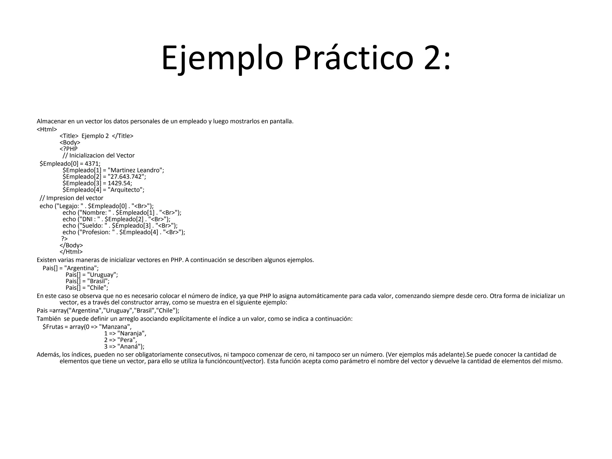 Ejemplo Práctico 2:
Almacenar en un vector los datos personales de un empleado y luego mostrarlos en pantalla.
<Html>
<Title> Ejemplo 2 </Title>
<Body>
<?PHP
// Inicializacion del Vector
$Empleado[0] = 4371;
$Empleado[1] = "Martinez Leandro";
$Empleado[2] = "27.643.742";
$Empleado[3] = 1429.54;
$Empleado[4] = "Arquitecto";
// Impresion del vector
echo ("Legajo: " . $Empleado[0] . "<Br>");
echo ("Nombre: " . $Empleado[1] . "<Br>");
echo ("DNI : " . $Empleado[2] . "<Br>");
echo ("Sueldo: " . $Empleado[3] . "<Br>");
echo ("Profesion: " . $Empleado[4] . "<Br>");
?>
</Body>
</Html>
Existen varias maneras de inicializar vectores en PHP. A continuación se describen algunos ejemplos.
Pais[] = "Argentina";
Pais[] = "Uruguay";
Pais[] = "Brasil";
Pais[] = "Chile";
En este caso se observa que no es necesario colocar el número de índice, ya que PHP lo asigna automáticamente para cada valor, comenzando siempre desde cero. Otra forma de inicializar un
vector, es a través del constructor array, como se muestra en el siguiente ejemplo:
Pais =array("Argentina","Uruguay","Brasil","Chile");
También se puede definir un arreglo asociando explícitamente el índice a un valor, como se indica a continuación:
$Frutas = array(0 => "Manzana",
1 => "Naranja",
2 => "Pera",
3 => "Ananá");
Además, los índices, pueden no ser obligatoriamente consecutivos, ni tampoco comenzar de cero, ni tampoco ser un número. (Ver ejemplos más adelante).Se puede conocer la cantidad de
elementos que tiene un vector, para ello se utiliza la funcióncount(vector). Esta función acepta como parámetro el nombre del vector y devuelve la cantidad de elementos del mismo.

 