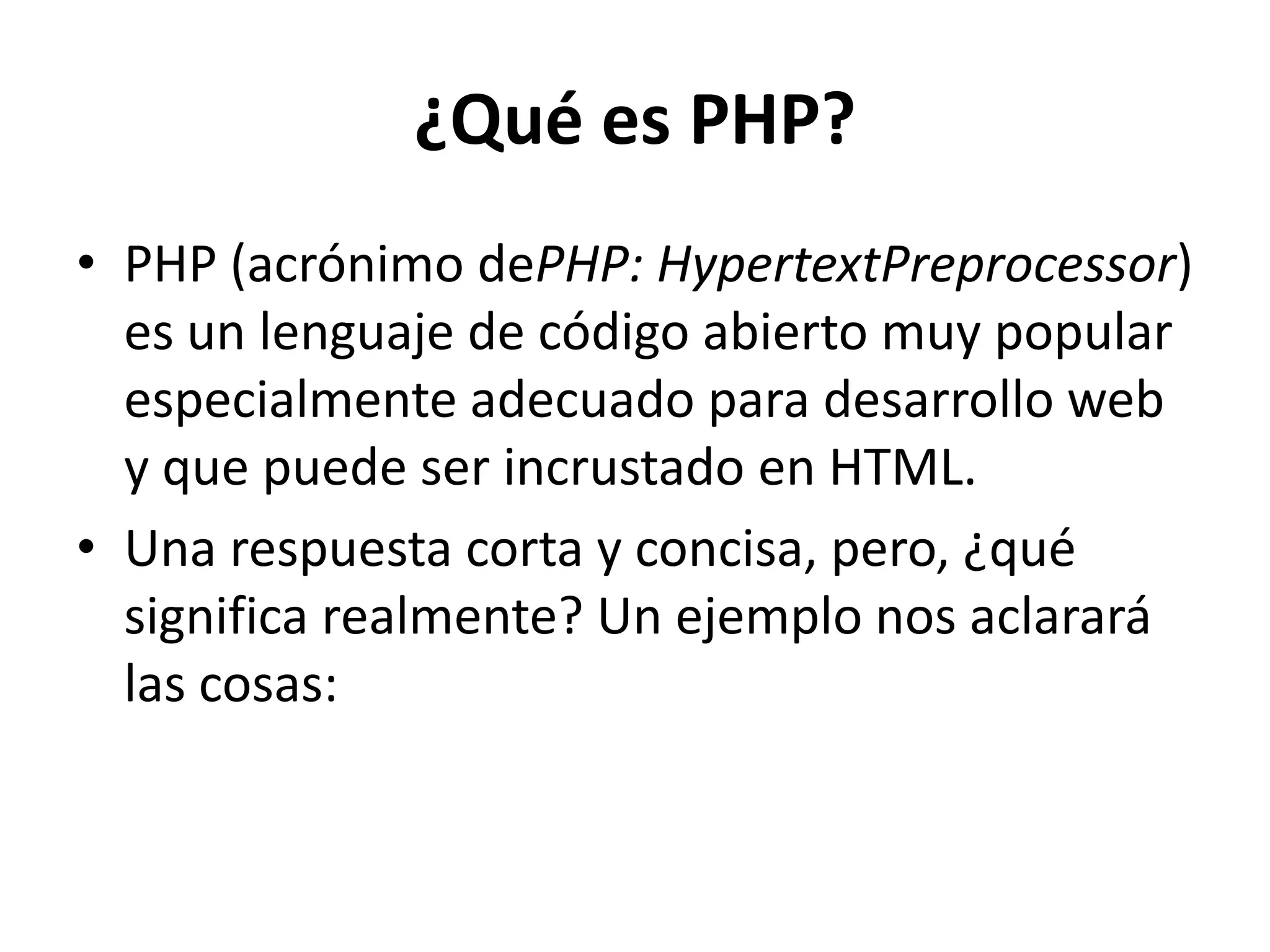 ¿Qué es PHP?
• PHP (acrónimo dePHP: HypertextPreprocessor)
es un lenguaje de código abierto muy popular
especialmente adecuado para desarrollo web
y que puede ser incrustado en HTML.
• Una respuesta corta y concisa, pero, ¿qué
significa realmente? Un ejemplo nos aclarará
las cosas:

 