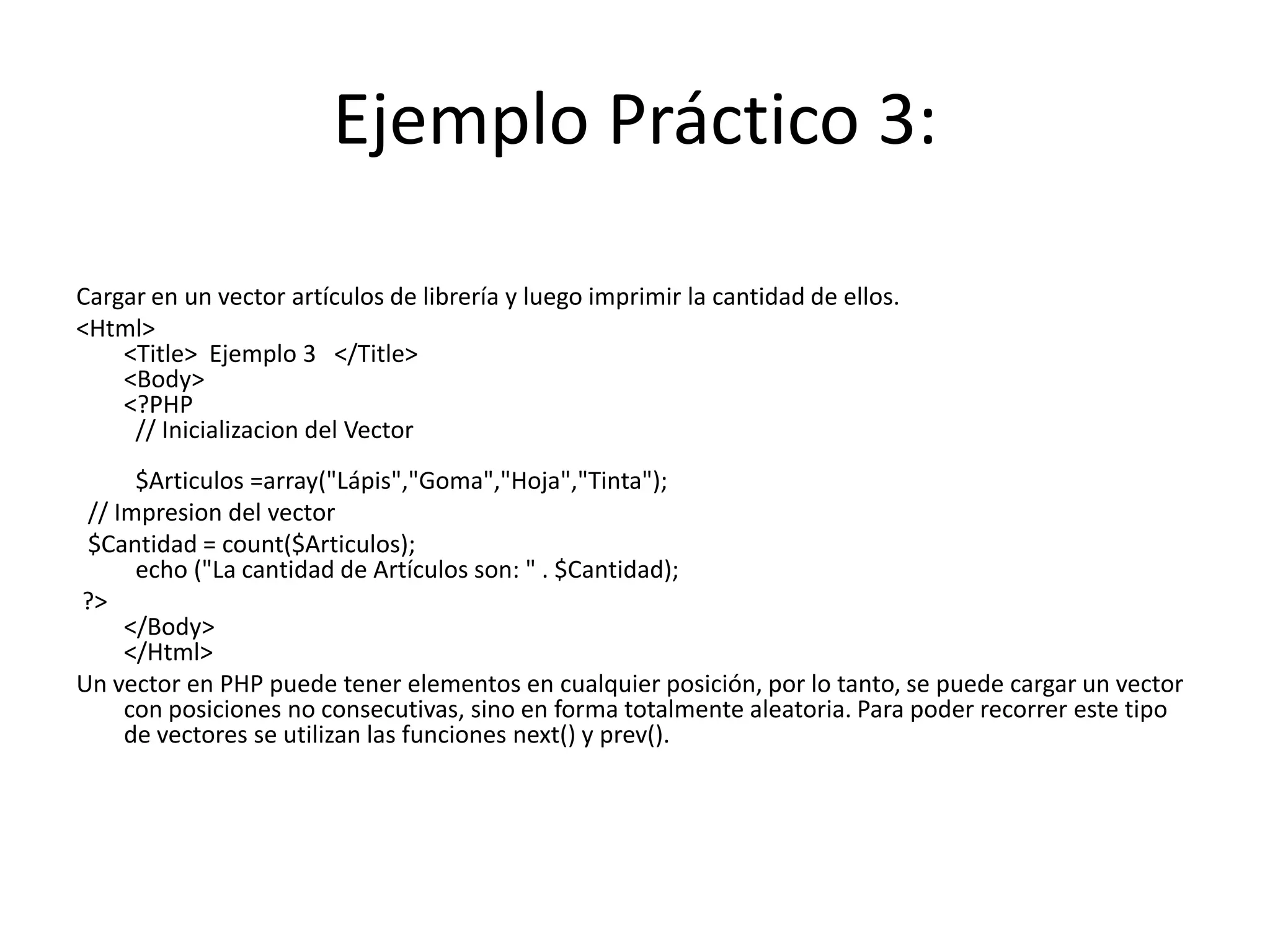 Ejemplo Práctico 3:
Cargar en un vector artículos de librería y luego imprimir la cantidad de ellos.
<Html>
<Title> Ejemplo 3 </Title>
<Body>
<?PHP
// Inicializacion del Vector
$Articulos =array("Lápis","Goma","Hoja","Tinta");
// Impresion del vector
$Cantidad = count($Articulos);
echo ("La cantidad de Artículos son: " . $Cantidad);
?>
</Body>
</Html>
Un vector en PHP puede tener elementos en cualquier posición, por lo tanto, se puede cargar un vector
con posiciones no consecutivas, sino en forma totalmente aleatoria. Para poder recorrer este tipo
de vectores se utilizan las funciones next() y prev().

 