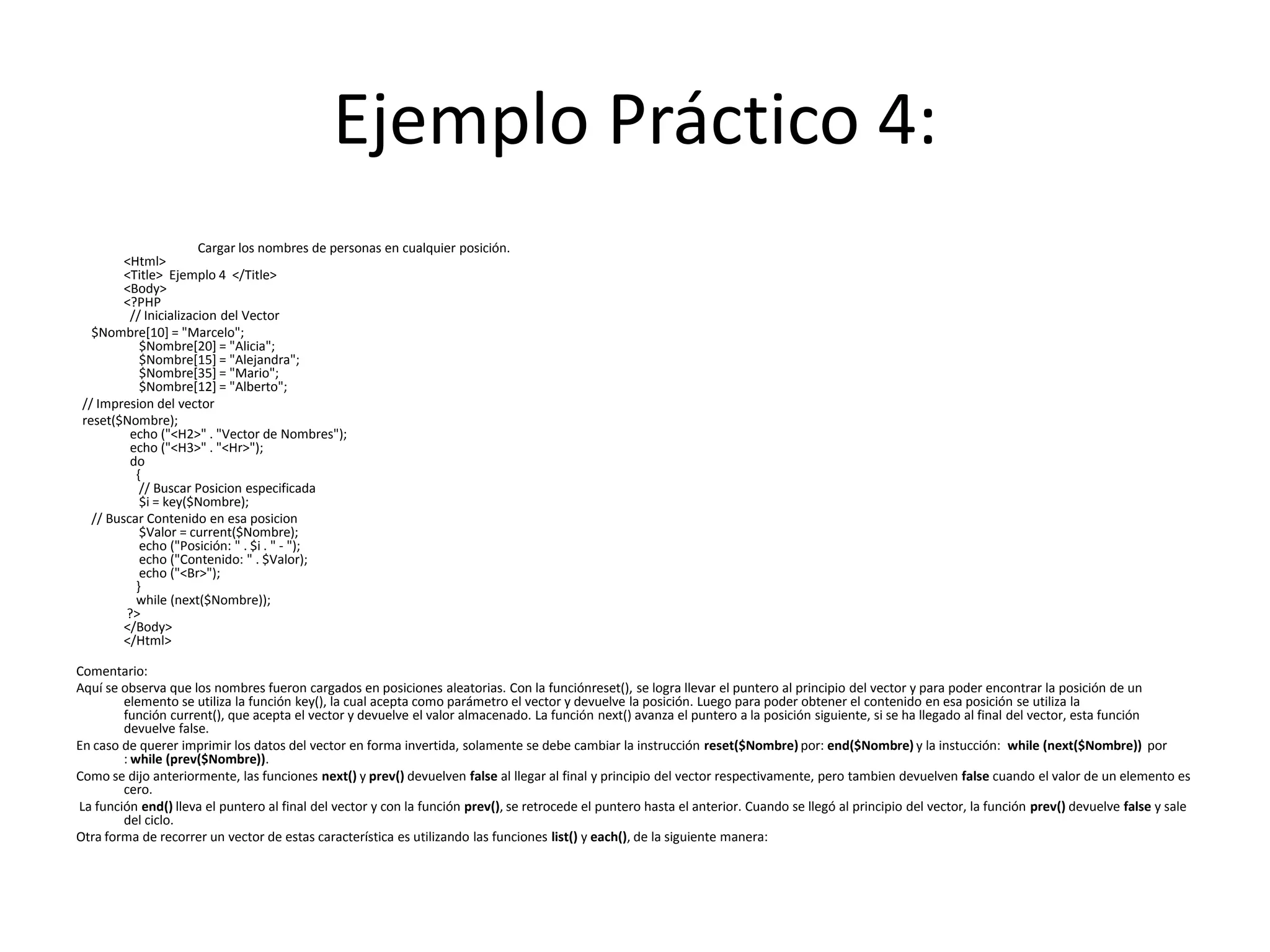 Ejemplo Práctico 4:
Cargar los nombres de personas en cualquier posición.
<Html>
<Title> Ejemplo 4 </Title>
<Body>
<?PHP
// Inicializacion del Vector
$Nombre[10] = "Marcelo";
$Nombre[20] = "Alicia";
$Nombre[15] = "Alejandra";
$Nombre[35] = "Mario";
$Nombre[12] = "Alberto";
// Impresion del vector
reset($Nombre);
echo ("<H2>" . "Vector de Nombres");
echo ("<H3>" . "<Hr>");
do
{
// Buscar Posicion especificada
$i = key($Nombre);
// Buscar Contenido en esa posicion
$Valor = current($Nombre);
echo ("Posición: " . $i . " - ");
echo ("Contenido: " . $Valor);
echo ("<Br>");
}
while (next($Nombre));
?>
</Body>
</Html>
Comentario:
Aquí se observa que los nombres fueron cargados en posiciones aleatorias. Con la funciónreset(), se logra llevar el puntero al principio del vector y para poder encontrar la posición de un
elemento se utiliza la función key(), la cual acepta como parámetro el vector y devuelve la posición. Luego para poder obtener el contenido en esa posición se utiliza la
función current(), que acepta el vector y devuelve el valor almacenado. La función next() avanza el puntero a la posición siguiente, si se ha llegado al final del vector, esta función
devuelve false.
En caso de querer imprimir los datos del vector en forma invertida, solamente se debe cambiar la instrucción reset($Nombre) por: end($Nombre) y la instucción: while (next($Nombre)) por
: while (prev($Nombre)).
Como se dijo anteriormente, las funciones next() y prev() devuelven false al llegar al final y principio del vector respectivamente, pero tambien devuelven false cuando el valor de un elemento es
cero.
La función end() lleva el puntero al final del vector y con la función prev(), se retrocede el puntero hasta el anterior. Cuando se llegó al principio del vector, la función prev() devuelve false y sale
del ciclo.
Otra forma de recorrer un vector de estas característica es utilizando las funciones list() y each(), de la siguiente manera:

 