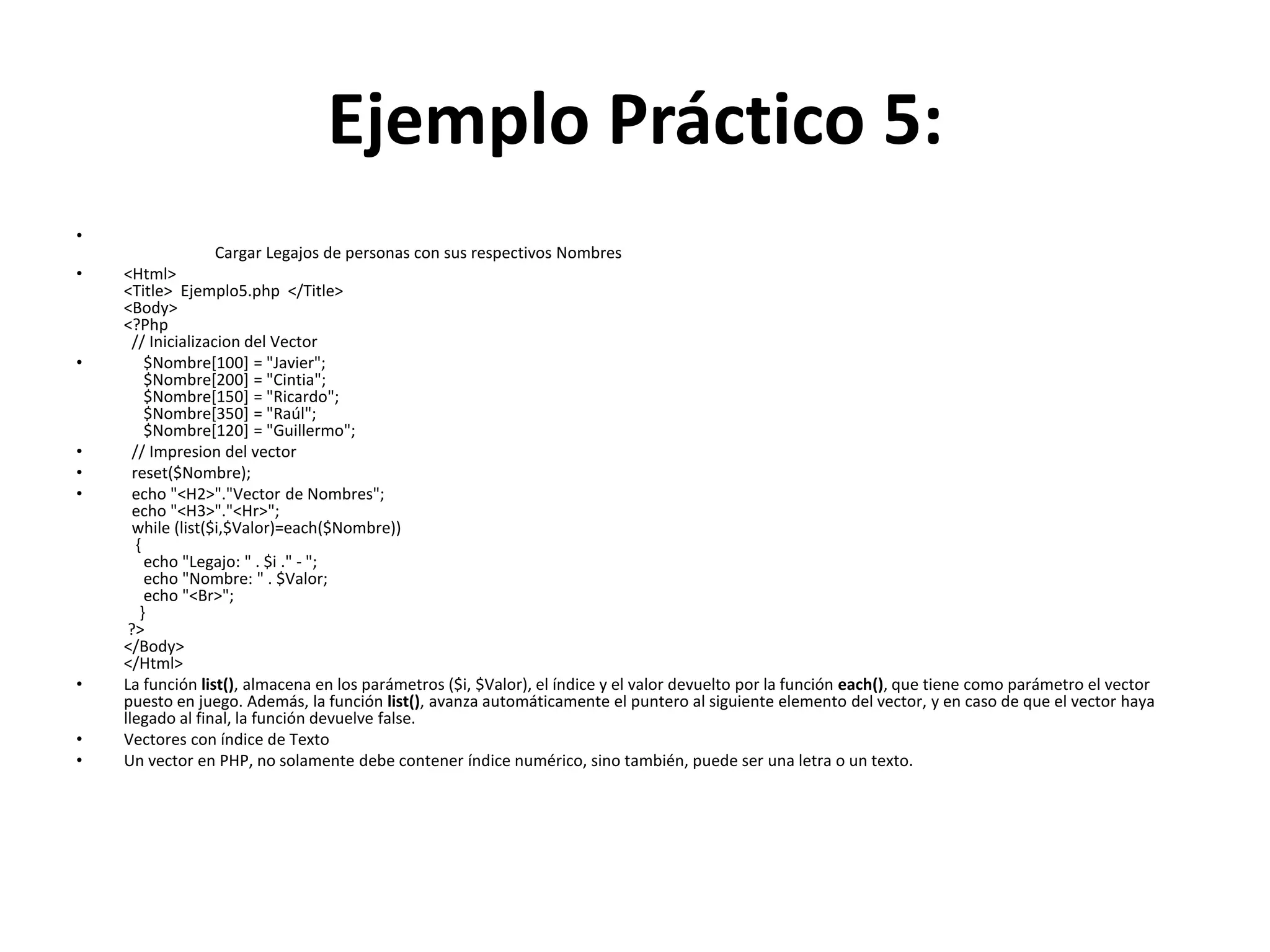 Ejemplo Práctico 5:
•
•

•

•
•
•

•
•
•

Cargar Legajos de personas con sus respectivos Nombres
<Html>
<Title> Ejemplo5.php </Title>
<Body>
<?Php
// Inicializacion del Vector
$Nombre[100] = "Javier";
$Nombre[200] = "Cintia";
$Nombre[150] = "Ricardo";
$Nombre[350] = "Raúl";
$Nombre[120] = "Guillermo";
// Impresion del vector
reset($Nombre);
echo "<H2>"."Vector de Nombres";
echo "<H3>"."<Hr>";
while (list($i,$Valor)=each($Nombre))
{
echo "Legajo: " . $i ." - ";
echo "Nombre: " . $Valor;
echo "<Br>";
}
?>
</Body>
</Html>
La función list(), almacena en los parámetros ($i, $Valor), el índice y el valor devuelto por la función each(), que tiene como parámetro el vector
puesto en juego. Además, la función list(), avanza automáticamente el puntero al siguiente elemento del vector, y en caso de que el vector haya
llegado al final, la función devuelve false.
Vectores con índice de Texto
Un vector en PHP, no solamente debe contener índice numérico, sino también, puede ser una letra o un texto.

 