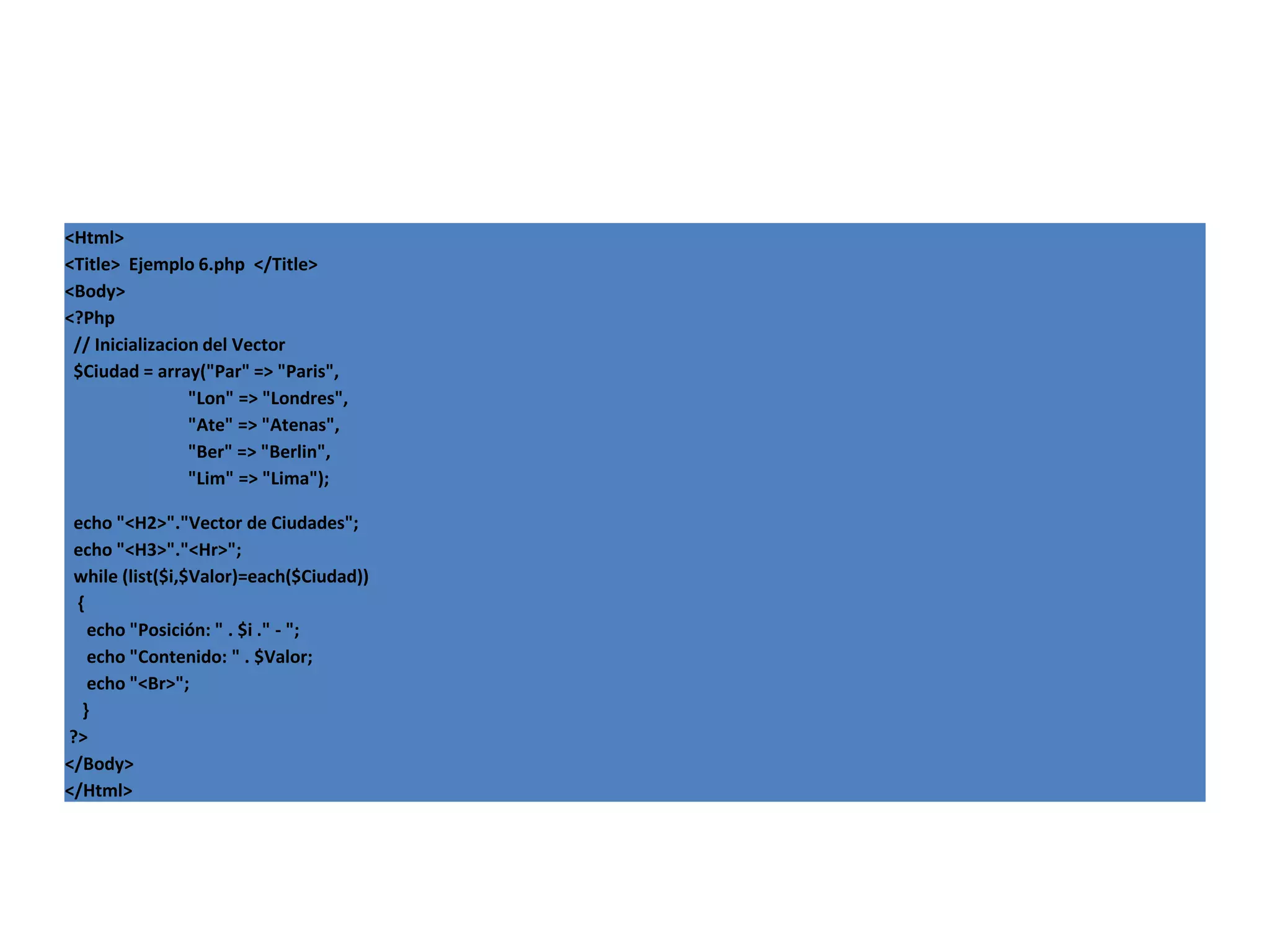 <Html>
<Title> Ejemplo 6.php </Title>
<Body>
<?Php
// Inicializacion del Vector
$Ciudad = array("Par" => "Paris",
"Lon" => "Londres",
"Ate" => "Atenas",
"Ber" => "Berlin",
"Lim" => "Lima");
echo "<H2>"."Vector de Ciudades";
echo "<H3>"."<Hr>";
while (list($i,$Valor)=each($Ciudad))
{
echo "Posición: " . $i ." - ";
echo "Contenido: " . $Valor;
echo "<Br>";
}
?>
</Body>
</Html>

 