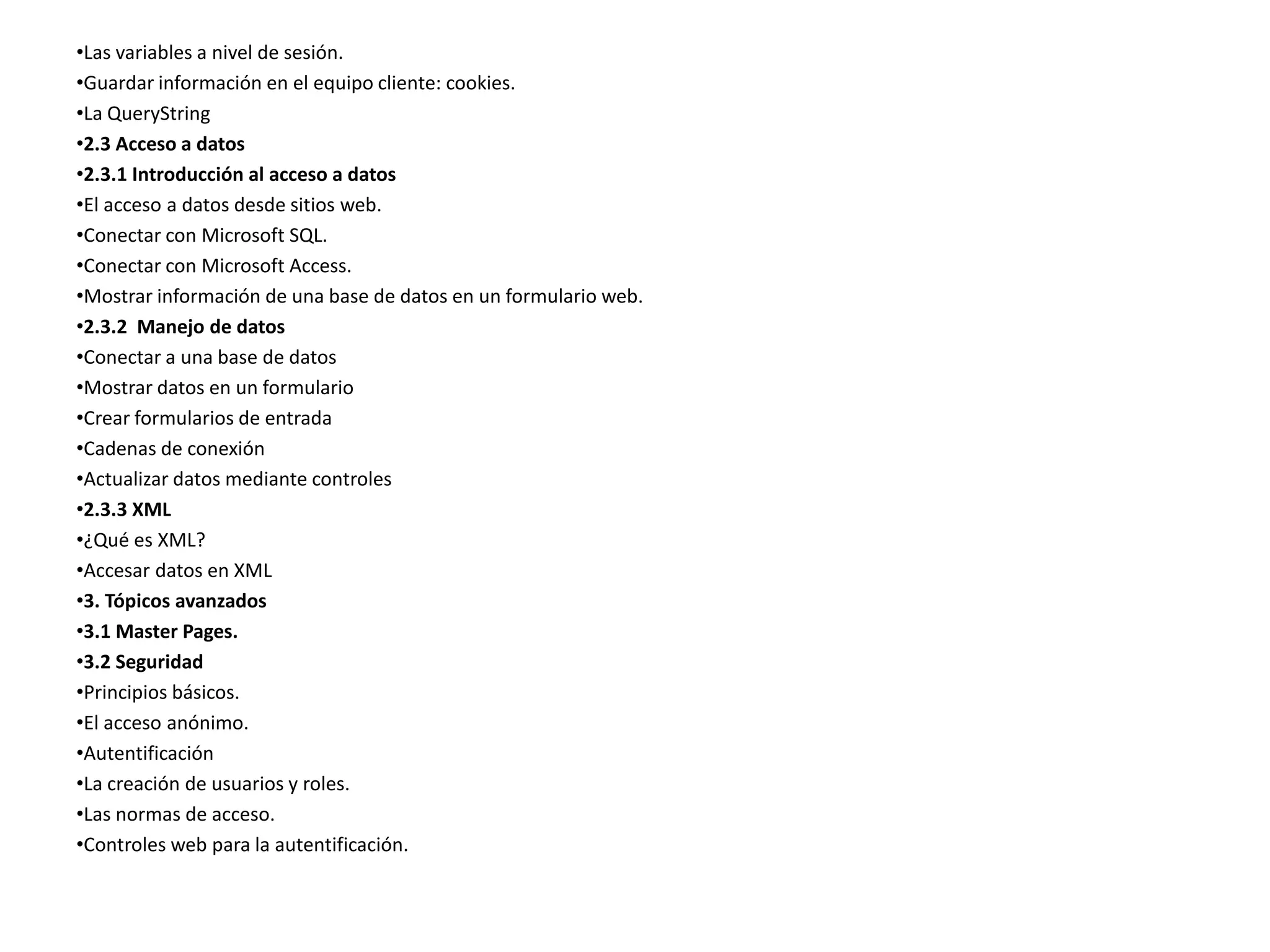 •Las variables a nivel de sesión.
•Guardar información en el equipo cliente: cookies.
•La QueryString
•2.3 Acceso a datos
•2.3.1 Introducción al acceso a datos
•El acceso a datos desde sitios web.
•Conectar con Microsoft SQL.
•Conectar con Microsoft Access.
•Mostrar información de una base de datos en un formulario web.
•2.3.2 Manejo de datos
•Conectar a una base de datos
•Mostrar datos en un formulario
•Crear formularios de entrada
•Cadenas de conexión
•Actualizar datos mediante controles
•2.3.3 XML
•¿Qué es XML?
•Accesar datos en XML
•3. Tópicos avanzados
•3.1 Master Pages.
•3.2 Seguridad
•Principios básicos.
•El acceso anónimo.
•Autentificación
•La creación de usuarios y roles.
•Las normas de acceso.
•Controles web para la autentificación.

 