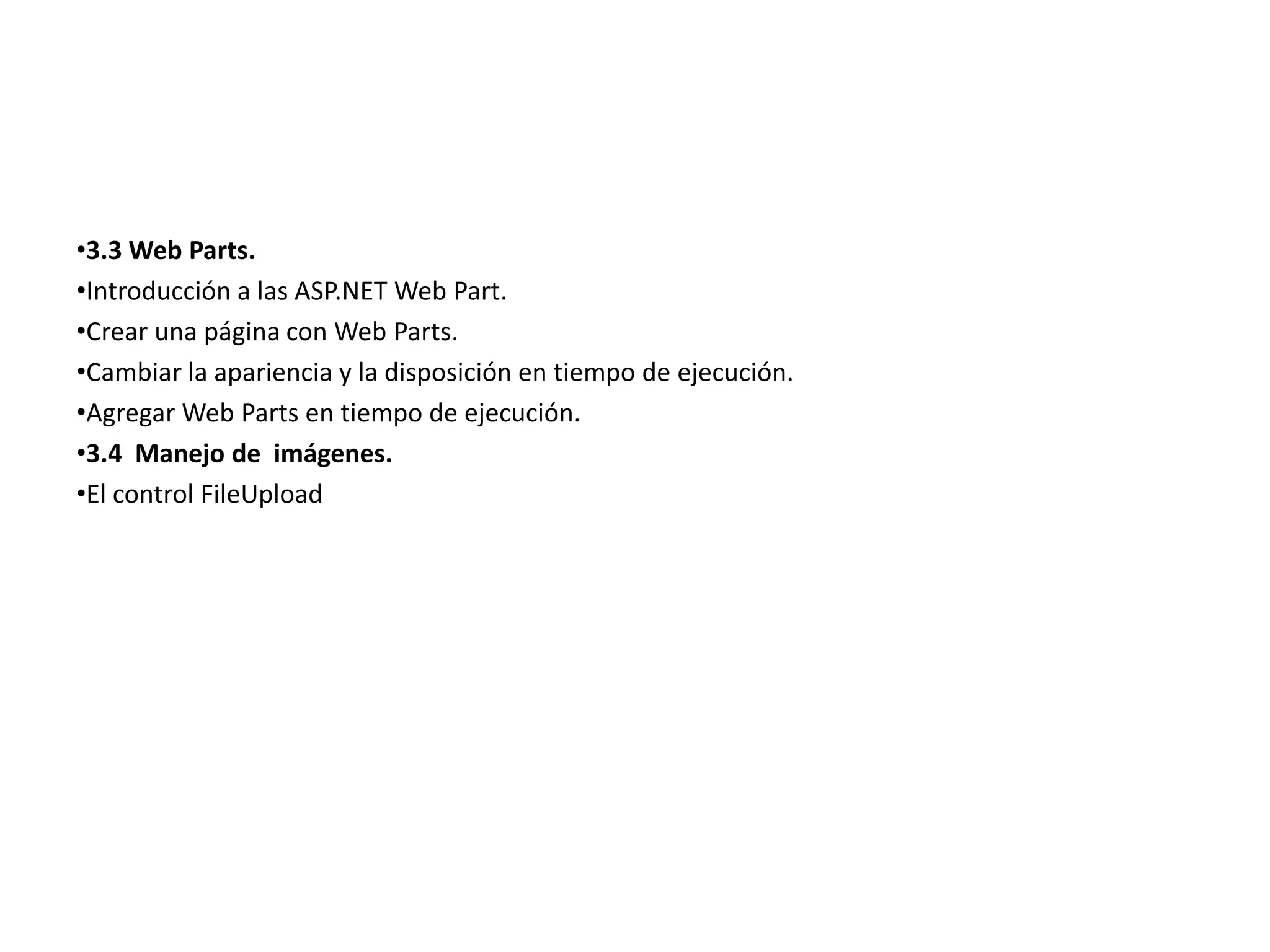 •3.3 Web Parts.
•Introducción a las ASP.NET Web Part.
•Crear una página con Web Parts.
•Cambiar la apariencia y la disposición en tiempo de ejecución.
•Agregar Web Parts en tiempo de ejecución.
•3.4 Manejo de imágenes.
•El control FileUpload

 
