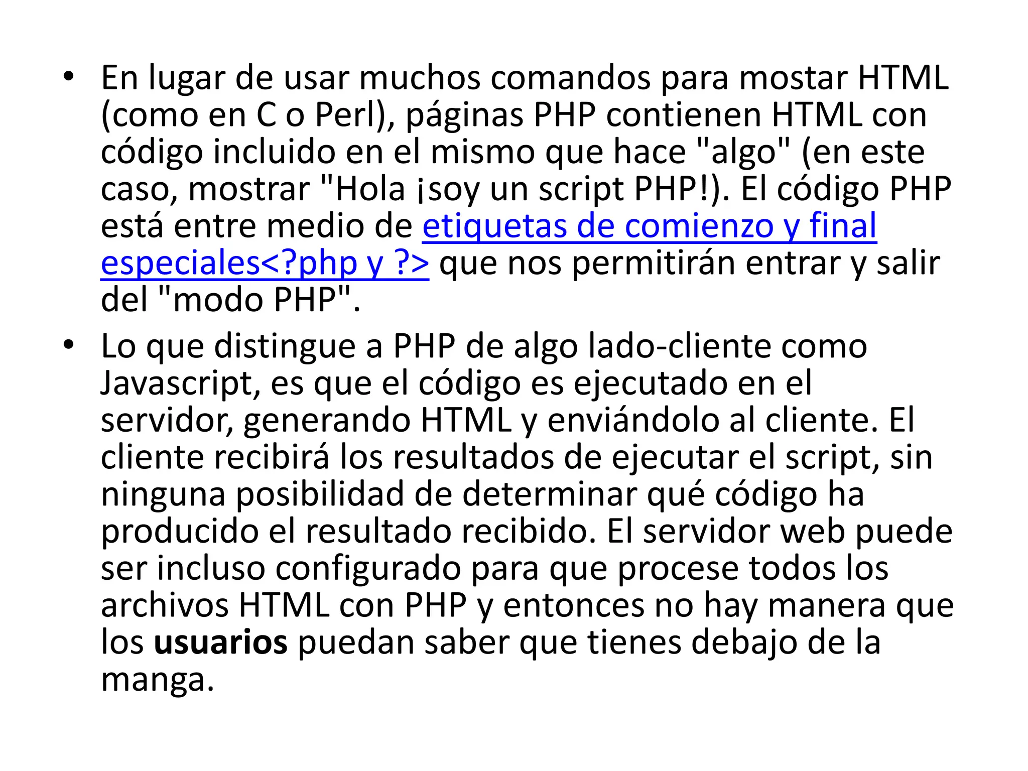 • En lugar de usar muchos comandos para mostar HTML
(como en C o Perl), páginas PHP contienen HTML con
código incluido en el mismo que hace "algo" (en este
caso, mostrar "Hola ¡soy un script PHP!). El código PHP
está entre medio de etiquetas de comienzo y final
especiales<?php y ?> que nos permitirán entrar y salir
del "modo PHP".
• Lo que distingue a PHP de algo lado-cliente como
Javascript, es que el código es ejecutado en el
servidor, generando HTML y enviándolo al cliente. El
cliente recibirá los resultados de ejecutar el script, sin
ninguna posibilidad de determinar qué código ha
producido el resultado recibido. El servidor web puede
ser incluso configurado para que procese todos los
archivos HTML con PHP y entonces no hay manera que
los usuarios puedan saber que tienes debajo de la
manga.

 
