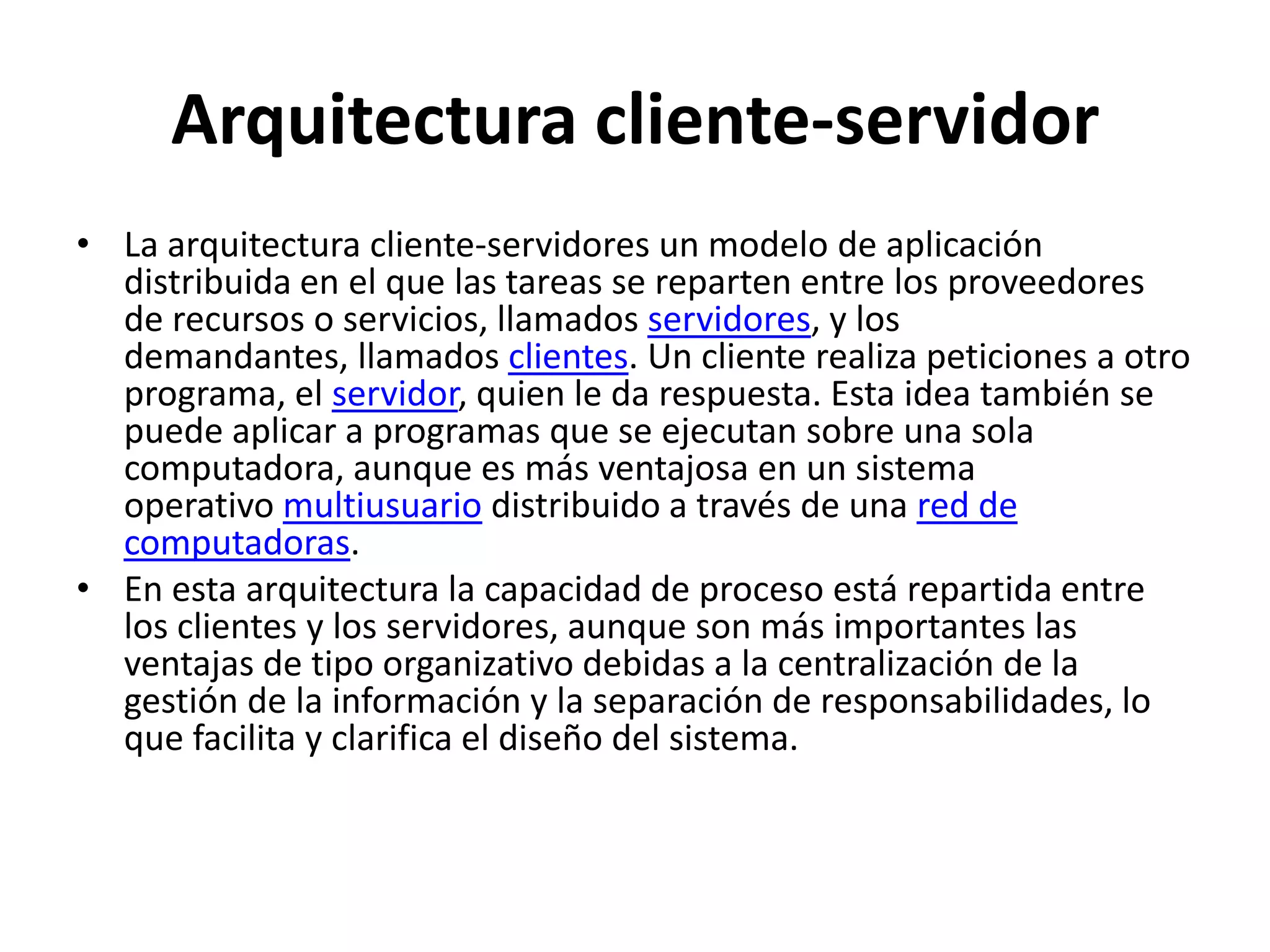 Arquitectura cliente-servidor
• La arquitectura cliente-servidores un modelo de aplicación
distribuida en el que las tareas se reparten entre los proveedores
de recursos o servicios, llamados servidores, y los
demandantes, llamados clientes. Un cliente realiza peticiones a otro
programa, el servidor, quien le da respuesta. Esta idea también se
puede aplicar a programas que se ejecutan sobre una sola
computadora, aunque es más ventajosa en un sistema
operativo multiusuario distribuido a través de una red de
computadoras.
• En esta arquitectura la capacidad de proceso está repartida entre
los clientes y los servidores, aunque son más importantes las
ventajas de tipo organizativo debidas a la centralización de la
gestión de la información y la separación de responsabilidades, lo
que facilita y clarifica el diseño del sistema.

 